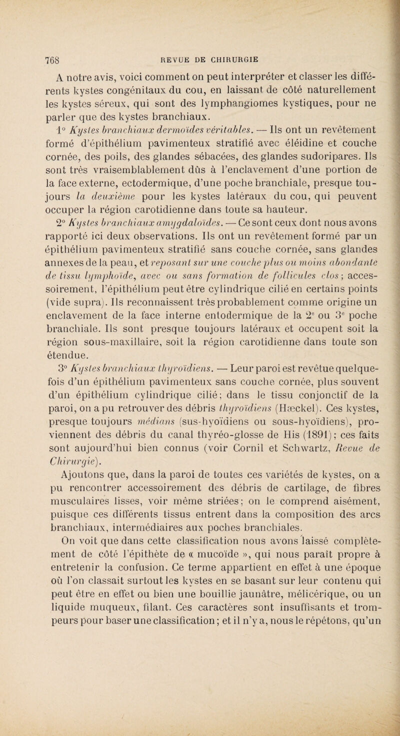 A notre avis, voici comment on peut interpréter et classer les diffé¬ rents kystes congénitaux du cou, en laissant de côté naturellement les kystes séreux, qui sont des lymphangiomes kystiques, pour ne parler que des kystes branchiaux. 1° Kystes branchiaux dermoïdes véritables. — Ils ont un revêtement formé d’épithélium pavimenteux stratifié avec éléidine et couche cornée, des poils, des glandes sébacées, des glandes sudoripares. Ils sont très vraisemblablement dûs à renclavement d’une portion de la face externe, ectodermique, d’une poche branchiale, presque tou¬ jours la deuxième pour les kystes latéraux du cou, qui peuvent occuper la région carotidienne dans toute sa hauteur. 2° Kystes branchiaux amygdaloïdes. — Ce sont ceux dont nous avons rapporté ici deux observations. Ils ont un revêtement formé par un épithélium pavimenteux stratifié sans couche cornée, sans glandes annexes de la peau, et reposant sur une couche plus ou moins abondante de tissu lymphoïde, avec ou sans formation de follicules clos ; acces¬ soirement, l’épithélium peut être cylindrique cilié en certains points (vide supra). Ils reconnaissent très probablement comme origine un enclavement de la face interne entodermique de la 2e ou 3e poche branchiale. Ils sont presque toujours latéraux et occupent soit la région sous-maxillaire, soit la région carotidienne dans toute son étendue. 3° Kystes branchiaux thyroïdiens. — Leur paroi est revêtue quelque¬ fois d’un épithélium pavimenteux sans couche cornée, plus souvent d’un épithélium cylindrique cilié; dans le tissu conjonctif de la paroi, on a pu retrouver des débris thyroïdiens (Hæckel). Ces kystes, presque toujours médians (sus-hyoïdiens ou sous-hyoïdiens), pro¬ viennent des débris du canal thyréo-glosse de His (1891); ces faits sont aujourd’hui bien connus (voir Gornil et Schwartz, Revue de Chirurgie). Ajoutons que, dans la paroi de toutes ces variétés de kystes, on a pu rencontrer accessoirement des débris de cartilage, de fibres musculaires lisses, voir même striées; on le comprend aisément, puisque ces différents tissus entrent dans la composition des arcs branchiaux, intermédiaires aux poches branchiales. On voit que dans cette classification nous avons laissé complète¬ ment de côté l’épithète de (( mucoïde », qui nous paraît propre à entretenir la confusion. Ce terme appartient en effet à une époque où l’on classait surtout les kystes en se basant sur leur contenu qui peut être en effet ou bien une bouillie jaunâtre, mélicérique, ou un liquide muqueux, filant. Ces caractères sont insuffisants et trom¬ peurs pour baser une classification ; et il n’y a, nous le répétons, qu’un