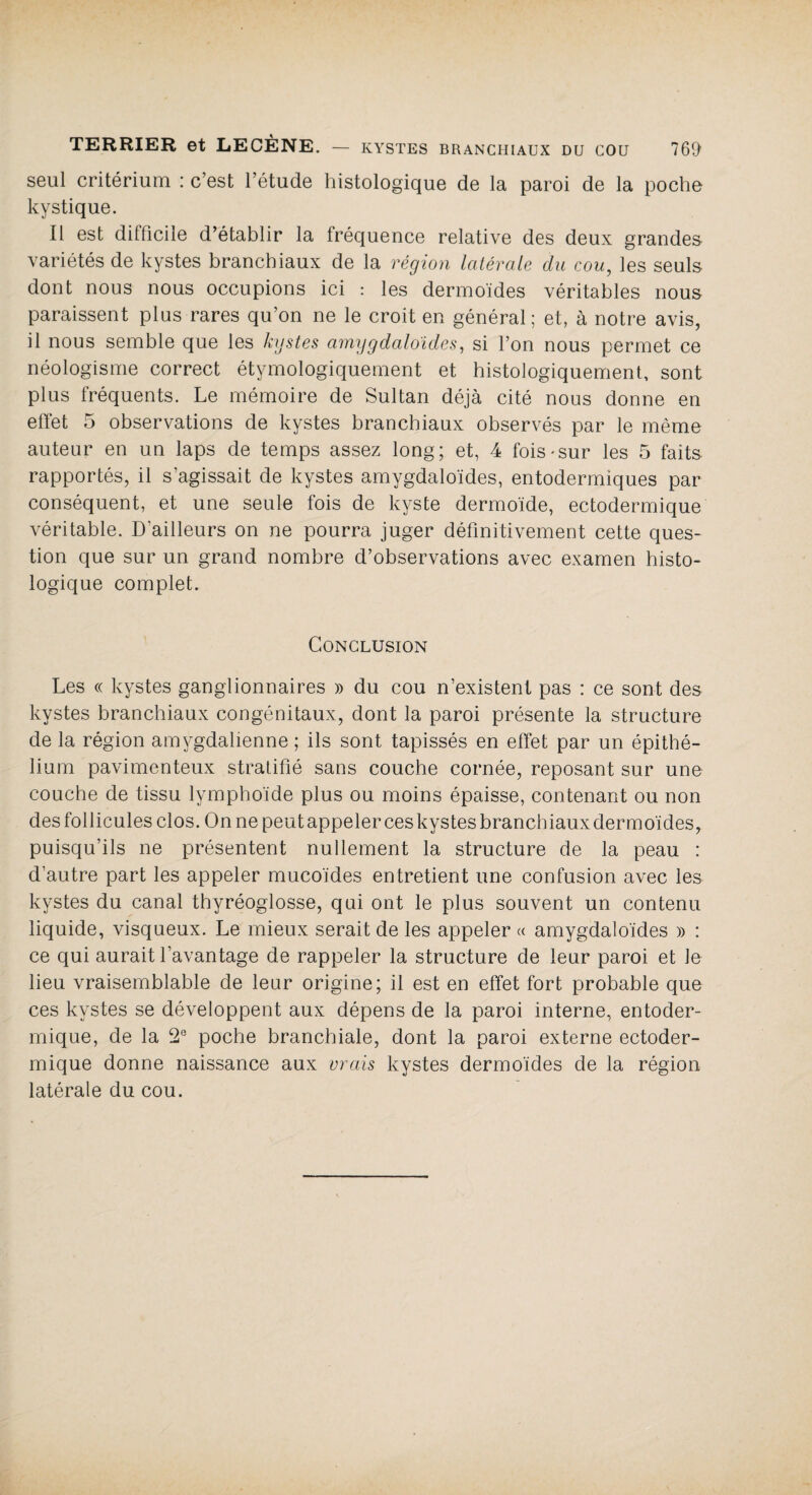 seul critérium : c’est l’étude histologique de la paroi de la poche kystique. Il est difficile d’établir la fréquence relative des deux grandes variétés de kystes branchiaux de la région latérale du cou, les seuls dont nous nous occupions ici : les dermoïdes véritables nous paraissent plus rares qu’on ne le croit en général; et, à notre avis, il nous semble que les kystes amygdaloides, si l’on nous permet ce néologisme correct étymologiquement et histologiquement, sont plus fréquents. Le mémoire de Sultan déjà cité nous donne en effet 5 observations de kystes branchiaux observés par le même auteur en un laps de temps assez long; et, 4 fois «sur les 5 faits rapportés, il s’agissait de kystes amygdaloides, entodermiques par conséquent, et une seule fois de kyste dermoïde, ectodermique véritable. D'ailleurs on ne pourra juger définitivement cette ques¬ tion que sur un grand nombre d’observations avec examen histo¬ logique complet. Conclusion Les « kystes ganglionnaires » du cou n’existent pas : ce sont des kystes branchiaux congénitaux, dont la paroi présente la structure de la région amygdalienne ; ils sont tapissés en effet par un épithé¬ lium pavimenteux stratifié sans couche cornée, reposant sur une couche de tissu lymphoïde plus ou moins épaisse, contenant ou non des follicules clos. On ne peut appeler ces kystes branchiaux dermoïdes, puisqu’ils ne présentent nullement la structure de la peau : d’autre part les appeler mucoïdes entretient une confusion avec les kystes du canal thyréoglosse, qui ont le plus souvent un contenu liquide, visqueux. Le mieux serait de les appeler « amygdaloides » : ce qui aurait l’avantage de rappeler la structure de leur paroi et le lieu vraisemblable de leur origine; il est en effet fort probable que ces kystes se développent aux dépens de la paroi interne, entoder- mique, de la 2e poche branchiale, dont la paroi externe ectoder¬ mique donne naissance aux vrais kystes dermoïdes de la région latérale du cou.