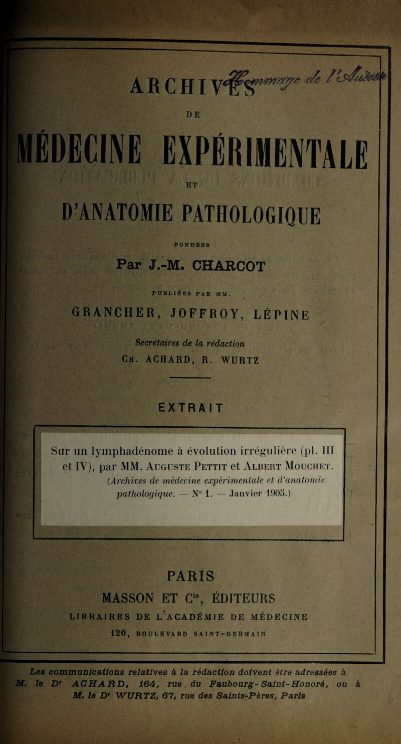 ARCHI DE ËDECINE EXPERIHENTALR ET D’ANATOMIE PATHOLOGIQUE FONDEES Par J.-M. CHARCOT PUBLIÉES PAR MM. > GRANCHER, JOFFROY, LÉPINE Secrétaires de la rédaction Ch. ACHARD, R. WURTZ EXTRAIT Sur un lymphadénome à évolution irrégulière (pl. lit et IV), par MM. Auguste Pettit et Albert Moughet. (Archives de médecine expérimentale et d'anatomie pathologique. — N“ 1. — Janvier 1905.) PARIS MASSON ET G‘% ÉDITEURS LIBRAIRES DE l’aCADÉMIE DE MÉDECINE 120, BOULEVARD SA INT-GERMAIN Les communications relatives à la rédaction doivent être adressées à M. le D*“ ACHARD, 164, rue du Faubourg-Saint-Honoré, ou à M, le D** WURTZ, 67, rue des Saints-Pères, Paris _ „ O