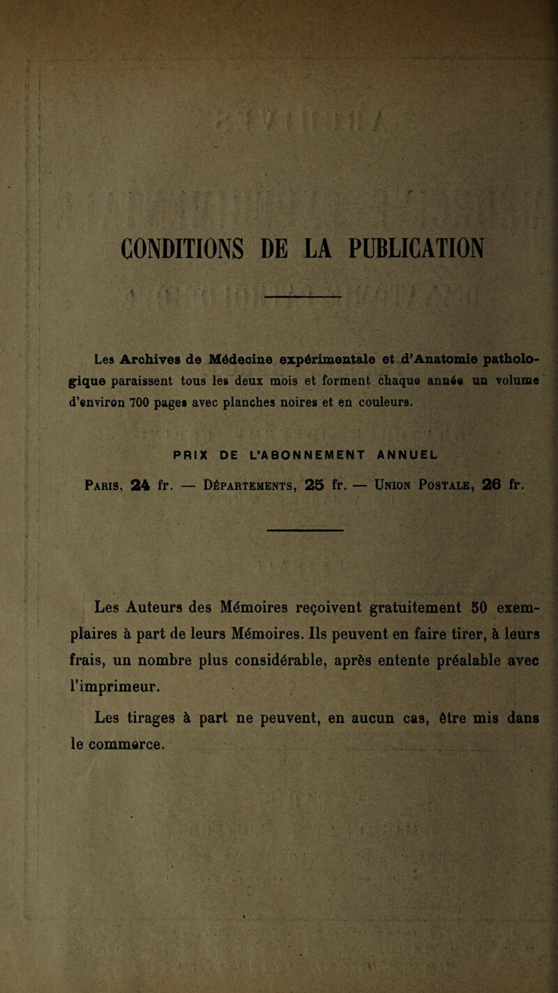 CONDITIONS DE LA PUBLICATION Les Archives de Médecine expérimentale et d’Anatomie patholo¬ gique paraissent tous les deux mois et forment chaque année un volume ' d’environ 700 pages avec planches noires et en couleurs. PRIX DE L'ABONNEMENT ANNUEL Paris, 24 fr. — Départements, 25 fr. — Union Postale, 26 fr. Les Auteurs des Mémoires reçoivent gratuitement 50 exem¬ plaires à part de leurs Mémoires. Ils peuvent en faire tirer, à leurs frais, un nombre plus considérable, après entente préalable avec l’imprimeur. Les tirages à part ne peuvent, en aucun cas, être mis dans le commerce.