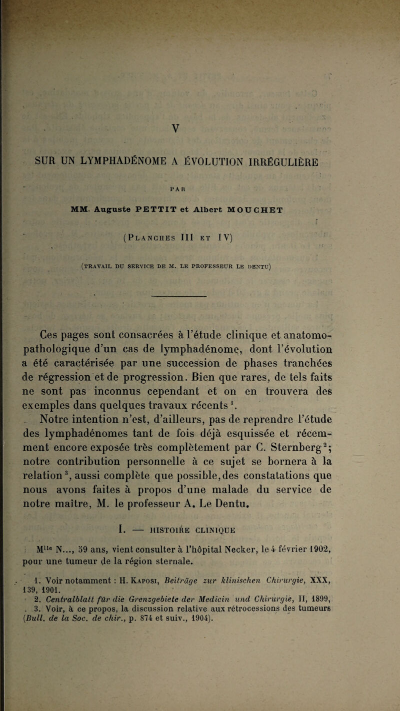 l V SUR UN LYMPHADÉNOME A EVOLUTION IRRÉGULIÈRE PAR MM. Auguste PETTIT et Albert MOUCHET (Planches III et IV) (travail du service de m. le professeur le dentu) Ces pages sont consacrées à Tétude clinique et anatomo¬ pathologique d’un cas de iymphadénome, dont l’évolution a été caractérisée par une succession de phases tranchées de régression et de progression. Bien que rares, de tels faits ne sont pas inconnus cependant et on en trouvera des exemples dans quelques travaux récents L . Notre intention n’est, d’ailleurs, pas de reprendre l’étude des lymphadénomes tant de fois déjà esquissée et récem¬ ment encore exposée très complètement par G. Sternberg^; notre contribution personnelle à ce sujet se bornera à la relation % aussi complète que possible, des constatations que nous avons faites à propos d’une malade du service de notre maître, M. le professeur A. Le Dentu, 1 L - HISTOIRE CLINIQUE N..., 59 ans, vient consulter à l’hôpital Necker, le 4 février 1902, pour une tumeur de la région sternale. I 1. Voir notamment : H. Kaposi, Beitrage zur klinischen Chirurgie, XXX, 139, 1901. ■ 2. Centralhlatt für die Grenzgebiete der Medicin und Chirurgie, II, 1899, . 3. Voir, à ce propos, la discussion relative aux rétrocessions des tumeurs [Bull, de la Soc. de chir., p. 874 et suiv., 1904).