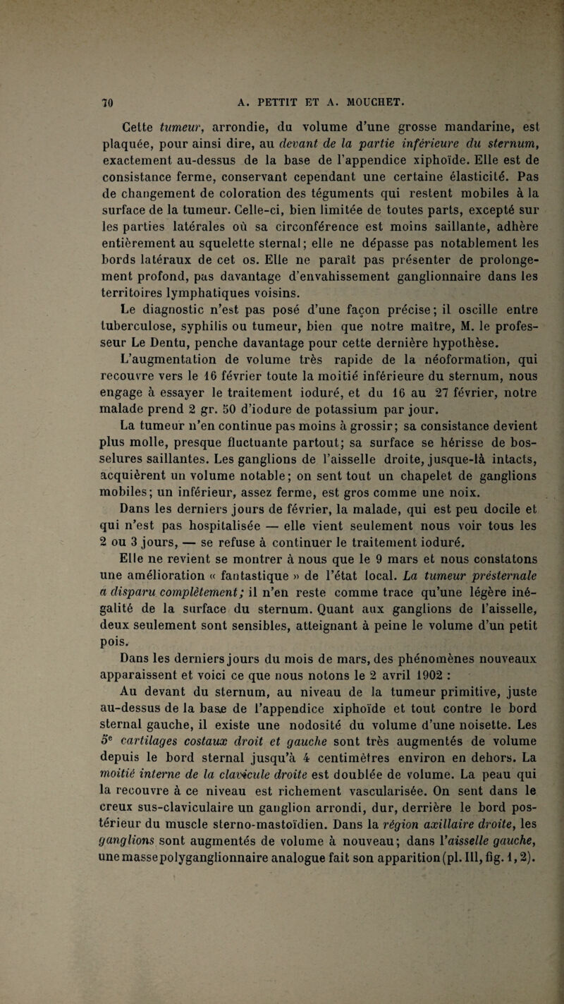 Cette tumeur, arrondie, du volume d’une grosse mandarine, est plaquée, pour ainsi dire, au devant de la partie inférieure du sternum, exactement au-dessus de la base de l’appendice xiphoïde. Elle est de consistance ferme, conservant cependant une certaine élasticité. Pas de changement de coloration des téguments qui restent mobiles à la surface de la tumeur. Celle-ci, bien limitée de toutes parts, excepté sur les parties latérales où sa circonférence est moins saillante, adhère entièrement au squelette sternal ; elle ne dépasse pas notablement les bords latéraux de cet os. Elle ne paraît pas présenter de prolonge¬ ment profond, pas davantage d’envahissement ganglionnaire dans les territoires lymphatiques voisins. Le diagnostic n’est pas posé d’une façon précise; il oscille entre tuberculose, syphilis ou tumeur, bien que notre maître, M. le profes¬ seur Le Dentu, penche davantage pour cette dernière hypothèse. L’augmentation de volume très rapide de la néoformation, qui recouvre vers le 16 février toute la moitié inférieure du sternum, nous engage à essayer le traitement ioduré, et du 16 au 27 février, notre malade prend 2 gr. 50 d’iodure de potassium par jour. La tumeur n’en continue pas moins à grossir; sa consistance devient plus molle, presque fluctuante partout; sa surface se hérisse de bos¬ selures saillantes. Les ganglions de l’aisselle droite, jusque-là intacts, acquièrent un volume notable ; on sent tout un chapelet de ganglions mobiles; un inférieur, assez ferme, est gros comme une noix. Dans les derniers jours de février, la malade, qui est peu docile et qui n’est pas hospitalisée — elle vient seulement nous voir tous les 2 ou 3 jours, — se refuse à continuer le traitement ioduré. Elle ne revient se montrer à nous que le 9 mars et nous constatons une amélioration <( fantastique » de l’état local. La tumeur présternale a disparu complètement ; il n’en reste comme trace qu’une légère iné¬ galité de la surface du sternum. Quant aux ganglions de l’aisselle, deux seulement sont sensibles, atteignant à peine le volume d’un petit pois. Dans les derniers jours du mois de mars, des phénomènes nouveaux apparaissent et voici ce que nous notons le 2 avril 1902 : Au devant du sternum, au niveau de la tumeur primitive, juste au-dessus de la basje de l’appendice xiphoïde et tout contre le bord sternal gauche, il existe une nodosité du volume d’une noisette. Les 5® cartilages costaux droit et gauche sont très augmentés de volume depuis le bord sternal jusqu’à 4 centimètres environ en dehors. La moitié interne de la clavicide droite est doublée de volume. La peau qui la recouvre à ce niveau est richement vascularisée. On sent dans le creux sus-claviculaire un ganglion arrondi, dur, derrière le bord pos¬ térieur du muscle sterno-mastoïdien. Dans la région axillaire droite, les ganglions sont augmentés de volume à nouveau; dans Vaisselle gauche, une massepolyganglionnaire analogue fait son apparition (pl. Ill, fig. 1,2).