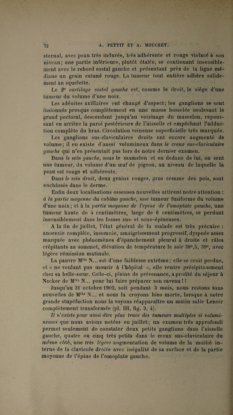 sternal, avec peau très indurée, très adhérente et rouge violacé à’ son niveau; une partie inférieure, plutôt étalée, se continuant insensible¬ ment avec le rebord costal gauche et présentant près de la ligne mé¬ diane un grain cutané rouge. La tumeur tout entière adhère solide¬ ment au squelette. Le 5!® cartilage costal gauche est, comme le droit, le siège d’une tumeur du volume d’une noix. Les adénites axillaires ont changé d’aspect; les ganglions se sont fusionnés presque complètement en une masse bosselée soulevant lè grand pectoral, descendant jusqu’au voisinage du mamelon, repous¬ sant en arrière la paroi postérieure de l’aissellé et empêchant l’adduc¬ tion complète du bras. Circulation veineuse superficielle très marquée. Les ganglions sus-claviculaires droits ont encore augmenté de volume; il en existe d’aussi volumineux dans le creux sus-claviculaire gauche qui n’en présentait pas lors de notre dernier examen. Dans le sein gauche, sous le mamelon et en dedans de lui, on sent une tumeur, du volume d’un œuf de pigeon, au niveau de laquelle la peau est rouge et adhérente. Dans le sein droit, deux grains rouges, gros comme des pois, sont enchâssés dans le derme. Enfin deux localisations osseuses nouvelles attirent notre attention : à la partie moyenne du cubitus gauche, une tumeur fusiforme du volume d’une noix; et à la partie moyenne de Vcpine de Vomoplate gauche, une tumeur haute de 4 centimètres, large de 6 centimèties, se perdant insensiblement dans les fosses sus- et sous-épineuses. A la fin de juillet, l’état général de la malade est très précaire : anorexie complète, insomnie, amaigrissement progressif, dyspnée assez marquée avec phénomènes d’épanchement pleural à droite et râles crépitants au sommet, élévation de température le soir 38°,b, 39°, avec légère rémission matinale. ' La pauvre N... est d’une faiblesse extrême; elle se croit perdue, et « ne voulant pas mourir à l’hôpital », elle rentre précipitamment chez sa belle-sœur. Celle-ci, pleine de prévenance, a profité du séjour à Necker de M° N... pour lui faire préparer son caveau! ! Jusqu’au 31 octobre 1902, soit pendant 3 mois, nous restons sans nouvelles de N... et nous la croyons bien morte, lorsque à notre grande stupéfaction nous la voyons réapparaître un matin salle Lenoir complètement transformée (pi. III, fîg. 3, 4). Il n'existe pour ainsi dire plus trace des tumeurs multiples si volumi¬ neuses que nous avions notées en juillet; un examen très approfondi permet seulement de constater deux petits ganglions dans l’aisselle gauche, quatre ou cinq très petits dans le creux sus-claviculaire du même côté, une très légère augmentation de volume de la moitié in¬ terne de la clavicule droite avec inégalité de sa surface et de la partie moyenne de l’épine de l’omoplate gauche.