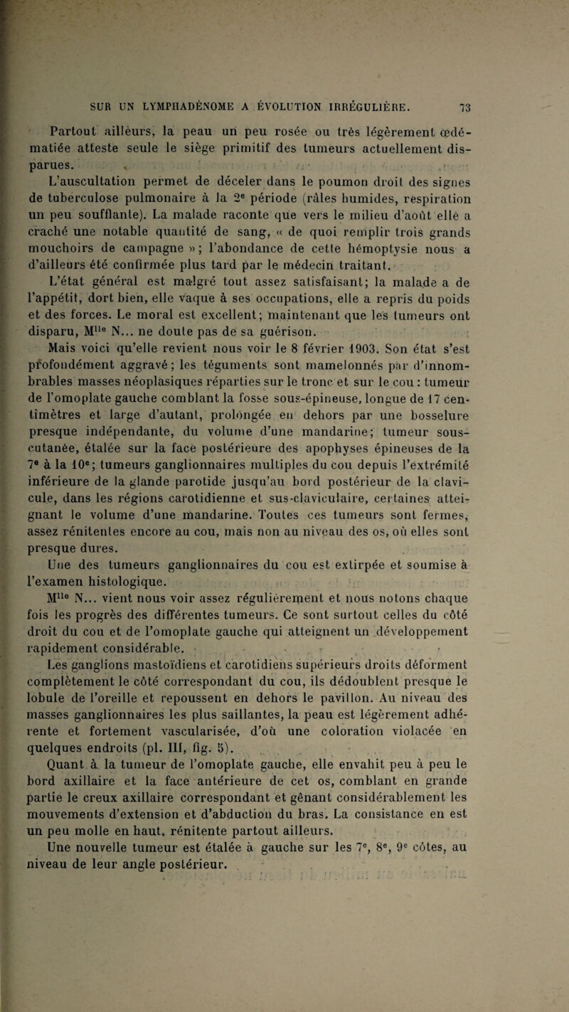 Partout aillèurs, la peau un peu rosée ou très légèrement œdé¬ matiée atteste seule le siège primitif des tumeurs actuellement dis¬ parues. . i • J < - ,r ; L’auscultation permet de déceler dans le poumon droit des signes de tuberculose pulmonaire à la 2® période (râles humides, respiration un peu soufflante). La malade raconte que vers le milieu d’aoùt elle a craché une notable quantité de sang^ « de quoi remplir trois grands mouchoirs de campagne » ; l’abondance de cette hémoptysie nous a d’ailleurs été confirmée plus tard par le médecin traitant.' L’état général est malgré tout assez satisfaisant; la malade a de l’appétit, dort bien, elle vaque à ses occupations, elle a repris du poids et des forces. Le moral est excellent; maintenant que les tumeurs ont disparu, M^^® N... ne doute pas de sa guérison. Mais voici qu’elle revient nous voir le 8 février 1903. Son état s’est pÉofondément aggravé; les téguments sont mamelonnés par d’innom¬ brables masses néoplasiques réparties sur le tronc et sur le cou : tumeur de l’omoplate gauche comblant la fosse sous-épineuse, longue de 17 cen¬ timètres et large d’autant, prolongée en' dehors par une bosselure presque indépendante, du volume d’une mandarine; tumeur sous- cutanée, étalée sur la face postérieure des apophyses épineuses de la 7® à la 10®; tumeurs ganglionnaires multiples du cou depuis l’extrémité inférieure de la glande parotide jusqu’au bord postérieur de la clavi¬ cule, dans les régions carotidienne et sus-claviculaire, certaines attei¬ gnant le volume d’une mandarine. Toutes ces tumeurs sont fermes, assez rénitentes encore au cou, mais non au niveau des os, où elles sont presque dures. Une des tumeurs ganglionnaires du cou est extirpée et soumise à l’examen histologique. .»• ‘ M^^® IV... vient nous voir assez régulièrement et nous notons chaque fois les progrès des différentes tumeurs. Ce sont surtout celles du côté droit du cou et de l’omoplate gauche qui atteignent un jléveloppement rapidement considérable. v • ■ ' Les ganglions mastoïdiens et carotidiens supérieurs droits déforment complètement le côté correspondant du cou, ils dédoublent presque le lobule de l’oreille et repoussent en dehors le pavillon. Au niveau des masses ganglionnaires les plus saillantes, la peau est légèrement adhé¬ rente et fortement vascularisée, d’où une coloration violacée 'en quelques endroits (pl. 111, fig. 5). , Quant à la tumeur de l’omoplate gauche, elle envahit peu à peu le bord axillaire et la face antérieure de cet os, comblant en grande partie le creux axillaire correspondant et gênant considérablement les mouvements d’extension et d’abduction du bras. La consistance en est un peu molle en haut, rénitente partout ailleurs. ' ' - . Une nouvelle tumeur est étalée à gauche sur les 7®, 8®, 9® côtes, au niveau de leur angle postérieur. , *.