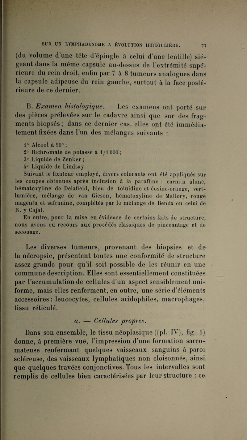 J SUR UN LYMPllADÉNOME A ÉVOLUTION IRRÉGULIÈRE. 17 (du volume d une tête d’épingle à celui d’une lentille) sié¬ geant dans la même capsule au-dessus de l’extrémité supé¬ rieure du rein droit, enfin par 7 à 8 tumeurs analogues dans la capsule adipeuse du rein gauche, surtout à la face posté¬ rieure de ce dernier. B. Examen histologique. — Les examens ont porté sur des pièces prélevées sur le cadavre ainsi que sur des frag¬ ments biopsés; dans ce dernier cas, elles ont été immédia¬ tement fixées dans l’un des mélanges suivants : 1° Alcool à 90®; 2° Bichromate de potasse à 1/1000; 3® Liquide de Zenker ; 4° Liquide de Lindsay. Suivant le fixateur employé, divers colorants ont été appliqués sur les coupes obtenues après inclusion à la paraffine : carmin aluné, hématoxyline de Delafleld, bleu de toluidine et éosine-orange, vert- lumière, mélange de van Gieson, hématoxyline de Mallory, ronge magenta et safranine, complétés par le mélange de Benda ou celui de B. y Gajal. En outre, pour la mise en évidence de certains faits de structure, nous avons eu recours aux procédés classiques de pinceautage et de secouage. Les diverses tumeurs, provenant des biopsies et de la nécropsie, présentent toutes une conformité de structure assez grande pour qu’il soit possible de les réunir en une commune description. Elles sont essentiellement constituées par l’accumulation de cellules d’un aspect sensiblement uni¬ forme, mais elles renferment, en outre, une série d’éléments accessoires : leucocytes, cellules acidophiles, macrophages, tissu réticulé. J a. — Cellules pro'pres. Dans son ensemble, le tissu néoplasique ((pi. IV), fig. 1) donne, à première vue, l’impression d’une formation sarco¬ mateuse renfermant quelques vaisseaux sanguins à paroi scléreuse, des vaisseaux lymphatiques non cloisonnés, ainsi que quelques travées conjonctives. Tous les intervalles sont remplis de cellules bien caractérisées par leur structure : ce