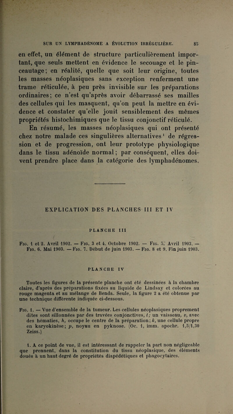en effet, un élément de structure particulièrement impor¬ tant, que seuls mettent en évidence le secouage et le pin- ceautage; en réalité, quelle que soit leur origine, toutes les masses néoplasiques sans exception renferment une trame réticulée, à peu près invisible sur les préparations ordinaires ; ce n’est qu’après avoir débarrassé ses mailles des cellules qui les masquent, qu’on peut la mettre en évi¬ dence et constater qu’elle jouit sensiblement des mêmes propriétés histochimiques que le tissu conjonctif réticulé. En résumé, les masses néoplasiques qui ont présenté chez notre malade ces singulières alternatives ^ de régres¬ sion et de progression, ont leur prototype physiologique dans le tissu adénoïde normal ; par conséquent, elles doi¬ vent prendre place dans la catégorie des lymphadénomes. EXPLICATION DES PLANCHES III ET IV PLANCHE III Fig. 1 et 2. Avril 1902. — Fig. 3 et 4. Octobre 1902. — Fig. 5. Avril 1903, — Fig. 6. Mai 1903. —Fig. 7. Début de juin 1903. — Fig. 8 et 9. Fin juin 1903. PLANCHE IV Toutes les figures de la présente planche ont été dessinées à la chambre claire, d’après des préparations fixées au liquide de Lindsay et colorées au rouge magenta et au mélange de Benda. Seule, la figure 2 a été obtenue par une technique différente indiquée ci-dessous. Fig. 1. —Vue d’ensemble de la tumeur. Les cellules néoplasiques proprement dites sont sillonnées par des travées conjonctives, t; un vaisseau, v, avec des hématies, h, occupe le centre de la préparation; k, une cellule propre en karyokinèse; p, noyau en pyknose. (Oc. 1, imm. apochr. 1,5/1,30 Zeiss.) 1. A ce point de vue, il est intéressant de rappeler la part non négligeable que prennent, dans la constitution du tissu néoplasique, des éléments doués à un haut degré de propriétés diapédétiques et phagocytaires.