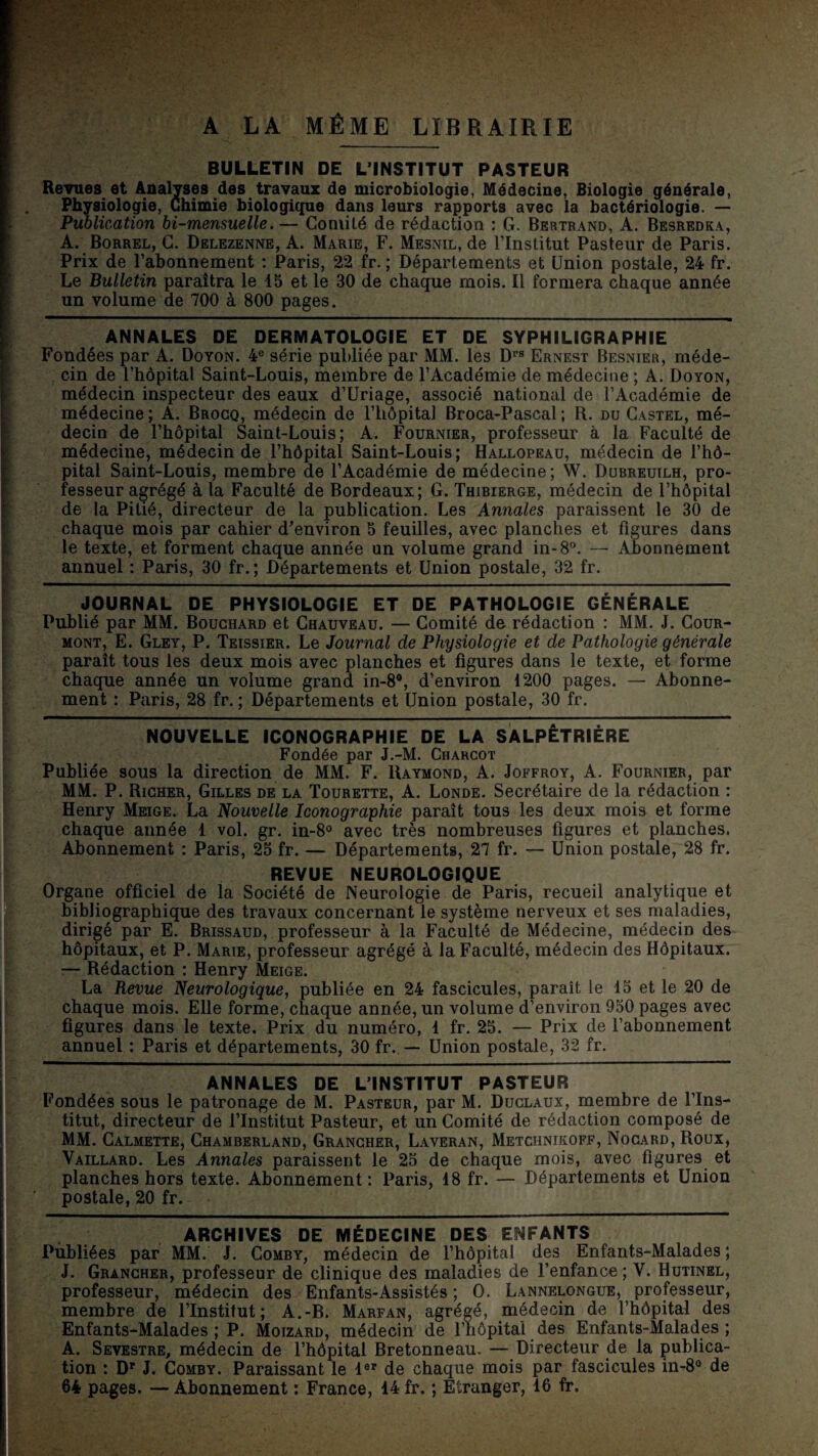 A LA MÊME LIBRAIRIE BULLETIN DE L’INSTITUT PASTEUR Revues et Analyses des travaux de microbiologie, Médecine, Biologie générale. Physiologie, Ch imie biologique dans leurs rapports avec la bactériologie. — Puolication bi-mensuelle. — Comité de rédaction : G. Bertrand, A. Besredka, A. Borrel, g. Delezenne, A. Marie, F. Mesnil, de l’Institut Pasteur de Paris. Prix de l’abonnement : Paris, 22 fr. ; Départements et Union postale, 24 fr. Le Bulletin paraîtra le 15 et le 30 de chaque mois. Il formera chaque année un volume de 700 à 800 pages. ANNALES DE DERMATOLOGIE ET DE SYPHILIGRAPHIE Fondées par A. Doyon. 4® série publiée par MM. les D’’® Ernest Besnier, méde- , cin de l’hôpital Saint-Louis, membre de l’Académie de médecine ; A. Doyon, médecin inspecteur des eaux d’Uriage, associé national de l’Académie de médecine ; A. Brocq, médecin de l’hôpital Broca-Pascal ; R. du Castel, mé¬ decin de l’hôpital Saint-Louis; A. Fournier, professeur à la Faculté de médecine, médecin de l’hôpital Saint-Louis; Hallopeau, médecin de l’hô¬ pital Saint-Louis, membre de l’Académie de médecine; W. Dubreuilh, pro¬ fesseur agrégé à la Faculté de Bordeaux; G. Thibierge, médecin de l’hôpital de la Pitié, directeur de la publication. Les Annales paraissent le 30 de chaque mois par cahier d’environ 5 feuilles, avec planches et figures dans le texte, et forment chaque année un volume grand in-8®. — Abonnement annuel : Paris, 30 fr.; Départements et Union postale, 32 fr. JOURNAL DE PHYSIOLOGIE ET DE PATHOLOGIE GÉNÉRALE Publié par MM. Bouchard et Chauveau. — Comité de rédaction : MM. J. Cour- mont, E. Gley, P. Teissier. Le Journal de Physiologie et de Pathologie générale paraît tous les deux mois avec planches et figures dans le texte, et forme chaque année un volume grand in-8*, d’environ 1200 pages. — Abonne¬ ment : Paris, 28 fr. ; Départements et Union postale, 30 fr. NOUVELLE ICONOGRAPHIE DE LA SALPÊTRIÈRE Fondée par J.-M. Charcot Publiée sous la direction de MM. F. Raymond, A. Joffroy, A. Fournier, par MM. P. Richer, Gilles de la Tourette, A. Londe. Secrétaire de la rédaction : Henry Meige. La Nouvelle Iconographie paraît tous les deux mois et forme chaque année 1 vol. gr. in-8o avec très nombreuses figures et planches. Abonnement : Paris, 25 fr. — Départements, 27 fr. — Union postale, 28 fr. REVUE NEUROLOGIQUE Organe officiel de la Société de Neurologie de Paris, recueil analytique et bibliographique des travaux concernant le système nerveux et ses maladies, dirigé par E. Brissaud, professeur à la Faculté de Médecine, médecin des hôpitaux, et P. Marie, professeur agrégé à la Faculté, médecin des Hôpitaux. :— Rédaction : Henry Meige. La Revue Neurologique^ publiée en 24 fascicules, paraît le 15 et le 20 de chaque mois. Elle forme, chaque année, un volume d’environ 950 pages avec figures dans le texte. Prix du numéro, 1 fr. 25. — Prix de l’abonnement annuel : Paris et départements, 30 fr., — Union postale, 32 fr. ANNALES DE L’INSTITUT PASTEUR Fondées sous le patronage de M. Pasteur, par M. Duclaux, membre de l’Ins¬ titut, directeur de l’Institut Pasteur, et un Comité de rédaction composé de MM. Calmette, Chamberland, Grancher, Laveran, Metchnikoff, Nogard, Roux, Vaillard. Les Annales paraissent le 25 de chaque mois, avec figures et planches hors texte. Abonnement : Paris, 18 fr. — Départements et Union postale, 20 fr. ARCHIVES DE MÉDECINE DES ENFANTS Pùbliées par MM. J. Comby, médecin de l’hôpital des Enfants-Malades ; J. Grancher, professeur de clinique des maladies de l’enfance; V. Hutinel, professeur, médecin des Enfants-Assistés ; O. Lannelongue, professeur, membre de l’Institut; A.-B. Marfan, agrégé, médecin de l’hôpital des Enfants-Malades; P. Moizard, médecin de l’hôpital des Enfants-Malades; A. Sevestre, médecin de l’hôpital Bretonneau. — Directeur de la publica¬ tion : D' J. Comby. Paraissant le 1®' de chaque mois par fascicules in-8® de 64 pages. — Abonnement : France, 14 fr. ; Etranger, 16 fr.