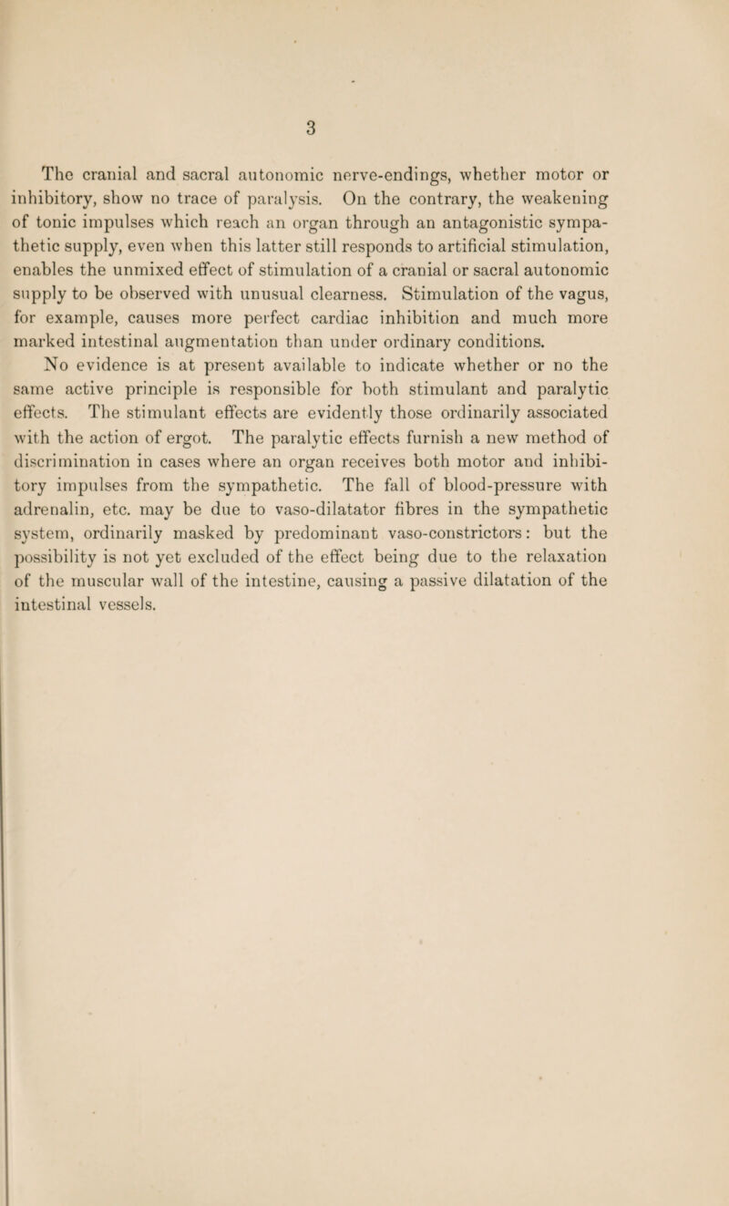 The cranial and sacral autonomic norve-endings, whether motor or inhibitory, show no trace of paralysis. On the contrary, the weakening of tonic impulses which reach an organ through an antagonistic sympa¬ thetic supply, even when this latter still responds to artificial stimulation, enables the unmixed effect of stimulation of a cranial or sacral autonomic supply to be observed with unusual clearness. Stimulation of the vagus, for example, causes more perfect cardiac inhibition and much more marked intestinal augmentation than under ordinary conditions. No evidence is at present available to indicate whether or no the same active principle is responsible for both stimulant and paralytic effects. The stimulant effects are evidently those ordinarily associated with the action of ergot. The paralytic effects furnish a new method of discrimination in cases where an organ receives both motor and inhibi¬ tory impulses from the sympathetic. The fall of blood-pressure with adrenalin, etc. may be due to vaso-dilatator fibres in the sympathetic system, ordinarily masked by predominant vaso-constrictors: but the possibility is not yet excluded of the effect being due to the relaxation of the muscular wall of the intestine, causing a passive dilatation of the intestinal vessels.