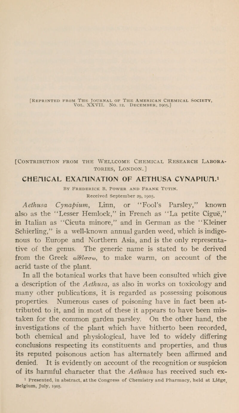 [Reprinted from The Journal of The American Chemical Society, Vol. XXVII. No. 12. December, 1905.] [Contribution from the Wellcome Chemical Research Labora¬ tories, London.] CHEHICAL EXAHINATION OF AETHUSA CYNAPIUH.1 By Frederick B. Power and Frank Tutin. Received September 29, 1905. Aethusa Cynapium, Linn, or “Fool’s Parsley,” known also as the “Lesser Hemlock,” in French as “La petite Cigue,” in Italian as “Cicuta minore,” and in German as the “Kleiner Schierling,” is a well-known annual garden weed, which is indige¬ nous to Europe and Northern Asia, and is the only representa¬ tive of the genus. The generic name is stated to be derived from the Greek alOvaam, to make warm, on account of the acrid taste of the plant. In all the botanical works that have been consulted which give a description of the Aethusa, as also in works on toxicology and many other publications, it is regarded as possessing poisonous properties. Numerous cases of poisoning have in fact been at¬ tributed to it, and in most of these it appears to have been mis¬ taken for the common garden parsley. On the other hand, the investigations of the plant which have hitherto been recorded, both chemical and physiological, have led to widely differing conclusions respecting its constituents and properties, and thus its reputed poisonous action has alternately been affirmed and denied. It is evidently on account of the recognition or suspicion of its harmful character that the Aethusa has received such ex- 1 Presented, in abstract, at the Congress of Chemistry and Pharmacy, held at Li£ge( Belgium, July, 1905.