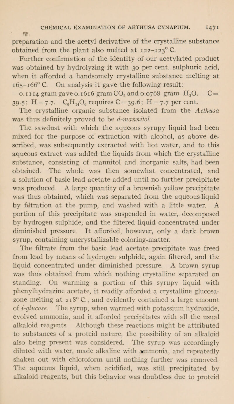 If preparation and the acetyl derivative of the crystalline substance obtained from the plant also melted at 122-1230 C. Further confirmation of the identity of our acetylated product was obtained by hydrolyzing it with 30 per cent, sulphuric acid, when it afforded a handsomely crystalline substance melting at 165-166° C. On analysis it gave the following result: o. 1114 gram gave o. 1616 gram C02 and 0.0768 gram H20. C = 39.5; H = 7.7. CeH1406 requires C = 39.6; H = 7.7 per cent. The crystalline organic substance isolated from the Aethusa was thus definitely proved to be d-mannitol. The sawdust with which the aqueous syrupy liquid had been mixed for the purpose of extraction with alcohol, as above de¬ scribed, was subsequently extracted with hot water, and to this aqueous extract was added the liquids from which the crystalline substance, consisting of mannitol and inorganic salts, had been obtained. The whole was then somewhat concentrated, and a solution of basic lead acetate added until no further precipitate was produced. A large quantity of a brownish yellow precipitate was thus obtained, which was separated from the aqueous liquid by filtration at the pump, and washed with a little water. A portion of this precipitate was suspended in wTater, decomposed by hydrogen sulphide, and the filtered liquid concentrated under diminished pressure. It afforded, however, only a dark brown syrup, containing uncrystallizable coloring-matter. The filtrate from the basic lead acetate precipitate was freed from lead by means of hydrogen sulphide, again filtered, and the liquid concentrated under diminished pressure. A brown syrup was thus obtained from which nothing crystalline separated on standing. On wTarming a portion of this syrupy liquid with phenylhydrazine acetate, it readily afforded a crystalline glucosa- zone melting at 218° C., and evidently contained a large amount of i-glucose. The syrup, wThen warmed with potassium hydroxide, evolved ammonia, and it afforded precipitates with all the usual alkaloid reagents. Although these reactions might be attributed to substances of a proteid nature, the possibility of an alkaloid also being present was considered. The syrup was accordingly diluted with water, made alkaline with ammonia, and repeatedly shaken out with chloroform until nothing further was removed. The aqueous liquid, when acidified, was still precipitated by alkaloid reagents, but this behavior was doubtless due to proteid