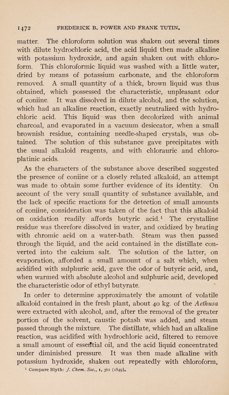 matter. The chloroform solution was shaken out several times with dilute hydrochloric acid, the acid liquid then made alkaline with potassium hydroxide, and again shaken out with chloro¬ form. This chloroformic liquid was washed with a little water, dried by means of potassium carbonate, and the chloroform removed. A small quantity of a thick, brown liquid was thus obtained, which possessed the characteristic, unpleasant odor of coniine. It was dissolved in dilute alcohol, and the solution, which had an alkaline reaction, exactly neutralized with hydro¬ chloric acid. This liquid was then decolorized with animal charcoal, and evaporated in a vacuum desiccator, when a small brownish residue, containing needle-shaped crystals, was ob¬ tained. The solution of this substance gave precipitates with the usual alkaloid reagents, and with chlorauric and chloro- platinic acids. As the characters of the substance above described suggested the presence of coniine or a closely related alkaloid, an attempt was made to obtain some further evidence of its identity. On account of the very small quantity of substance available, and the lack of specific reactions for the detection of small amounts of coniine, consideration was taken of the fact that this alkaloid on oxidation readily affords butyric acid.1 The crystalline residue was therefore dissolved in water, and oxidized by heating with chromic acid on a water-bath. Steam was then passed through the liquid, and the acid contained in the distillate con¬ verted into the calcium salt. The solution of the latter, on evaporation, afforded a small amount of a salt which, when acidified with sulphuric acid, gave the odor of butyric acid, and, when warmed with absolute alcohol and sulphuric acid, developed the characteristic odor of ethyl butyrate. In order to determine approximately the amount of volatile alkaloid contained in the fresh plant, about 40 kg. of the Aethusa were extracted with alcohol, and, after the removal of the greater portion of the solvent, caustic potash was added, and steam passed through the mixture. The distillate, which had an alkaline reaction, was acidified with hydrochloric acid, filtered to remove a small amount of essential oil, and the acid liquid concentrated under diminished pressure. It was then made alkaline with potassium hydroxide, shaken out repeatedly with chloroform, 1 Compare Blyth: J. Chem. Soci, 361 (1849),