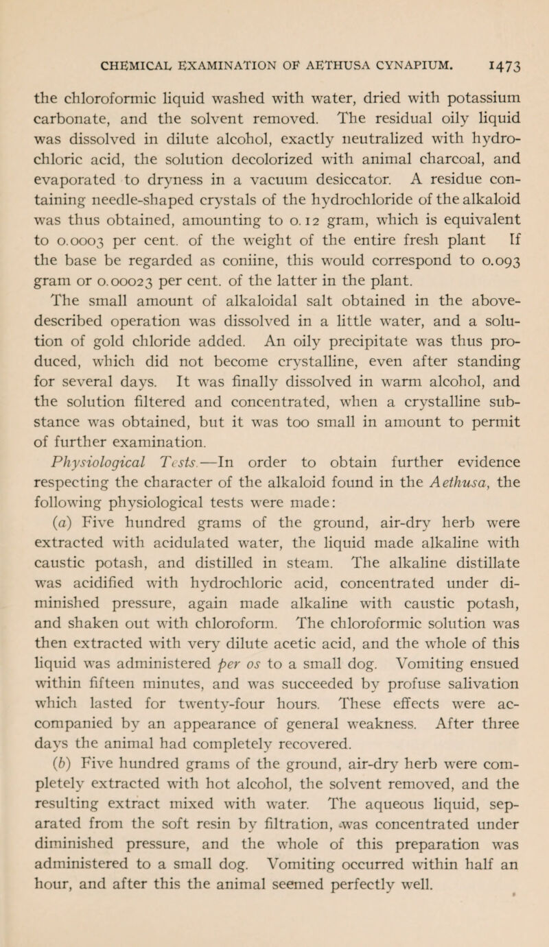 the chloroformic liquid washed with water, dried with potassium carbonate, and the solvent removed. The residual oily liquid was dissolved in dilute alcohol, exactly neutralized with hydro¬ chloric acid, the solution decolorized with animal charcoal, and evaporated to dryness in a vacuum desiccator. A residue con¬ taining needle-shaped crystals of the hydrochloride of the alkaloid was thus obtained, amounting to 0.12 gram, which is equivalent to 0.0003 Per cent, of the weight of the entire fresh plant If the base be regarded as coniine, this would correspond to 0.093 gram or 0.00023 per cent, of the latter in the plant. The small amount of alkaloidal salt obtained in the above- described operation was dissolved in a little water, and a solu¬ tion of gold chloride added. An oily precipitate was thus pro¬ duced, which did not become crystalline, even after standing for several days. It was finally dissolved in warm alcohol, and the solution filtered and concentrated, when a crystalline sub¬ stance was obtained, but it was too small in amount to permit of further examination. Physiological Tests.—In order to obtain further evidence respecting the character of the alkaloid found in the Aethusa, the following physiological tests were made: (a) Five hundred grams of the ground, air-drv herb were extracted with acidulated water, the liquid made alkaline with caustic potash, and distilled in steam. The alkaline distillate was acidified with hydrochloric acid, concentrated under di¬ minished pressure, again made alkaline with caustic potash, and shaken out with chloroform. The chloroformic solution was then extracted with very dilute acetic acid, and the whole of this liquid was administered per os to a small dog. Vomiting ensued within fifteen minutes, and was succeeded by profuse salivation which lasted for twenty-four hours. These effects were ac¬ companied by an appearance of general weakness. After three days the animal had completely recovered. (b) Five hundred grams of the ground, air-dry herb were com¬ pletely extracted with hot alcohol, the solvent removed, and the resulting extract mixed with water. The aqueous liquid, sep¬ arated from the soft resin by filtration, -was concentrated under diminished pressure, and the whole of this preparation was administered to a small dog. Vomiting occurred within half an hour, and after this the animal seemed perfectly well.