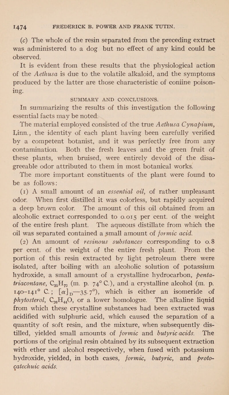 (c) The whole of the resin separated from the preceding extract was administered to a dog but no effect of any kind could be observed. It is evident from these results that the physiological action of the Aethusa is due to the volatile alkaloid, and the symptoms produced by the latter are those characteristic of coniine poison¬ ing. SUMMARY AND CONCLUSIONS. In summarizing the results of this investigation the following essential facts may be noted. The material employed consisted of the true Aethusa Cynapium, Linn., the identity of each plant having been carefully verified by a competent botanist, and it was perfectly free from any contamination. Both the fresh leaves and the green fruit of these plants, when bruised, were entirely devoid of the disa¬ greeable odor attributed to them in most botanical works. The more important constituents of the plant were found to be as follows: (1) A small amount of an essential oil, of rather unpleasant odor. When first distilled it was colorless, but rapidly acquired a deep brown color. The amount of this oil obtained from an alcoholic extract corresponded to 0.015 per cent, of the weight of the entire fresh plant. The aqueous distillate from which the oil was separated contained a small amount of formic acid. (2) An amount of resinous substances corresponding to 0.8 per cent, of the weight of the entire fresh plant. From the portion of this resin extracted by light petroleum there were isolated, after boiling with an alcoholic solution of potassium hydroxide, a small amount of a crystalline hydrocarbon, penta- triacontane, CggH^ (m. p. 74°C.), and a crystalline alcohol (m. p. 140-141° C. ; [ct]D—35-7°), which is either an isomeride of phytosterol, C26H440, or a lower homologue. The alkaline liquid from which these crystalline substances had been extracted was acidified with sulphuric acid, which caused the separation of a quantity of soft resin, and the mixture, when subsequently dis¬ tilled, yielded small amounts of formic and butyric acids. The portions of the original resin obtained by its subsequent extraction with ether and alcohol respectively, when fused with potassium hydroxide, yielded, in both cases, formic, butyric, and proto- catechuic acids. 4