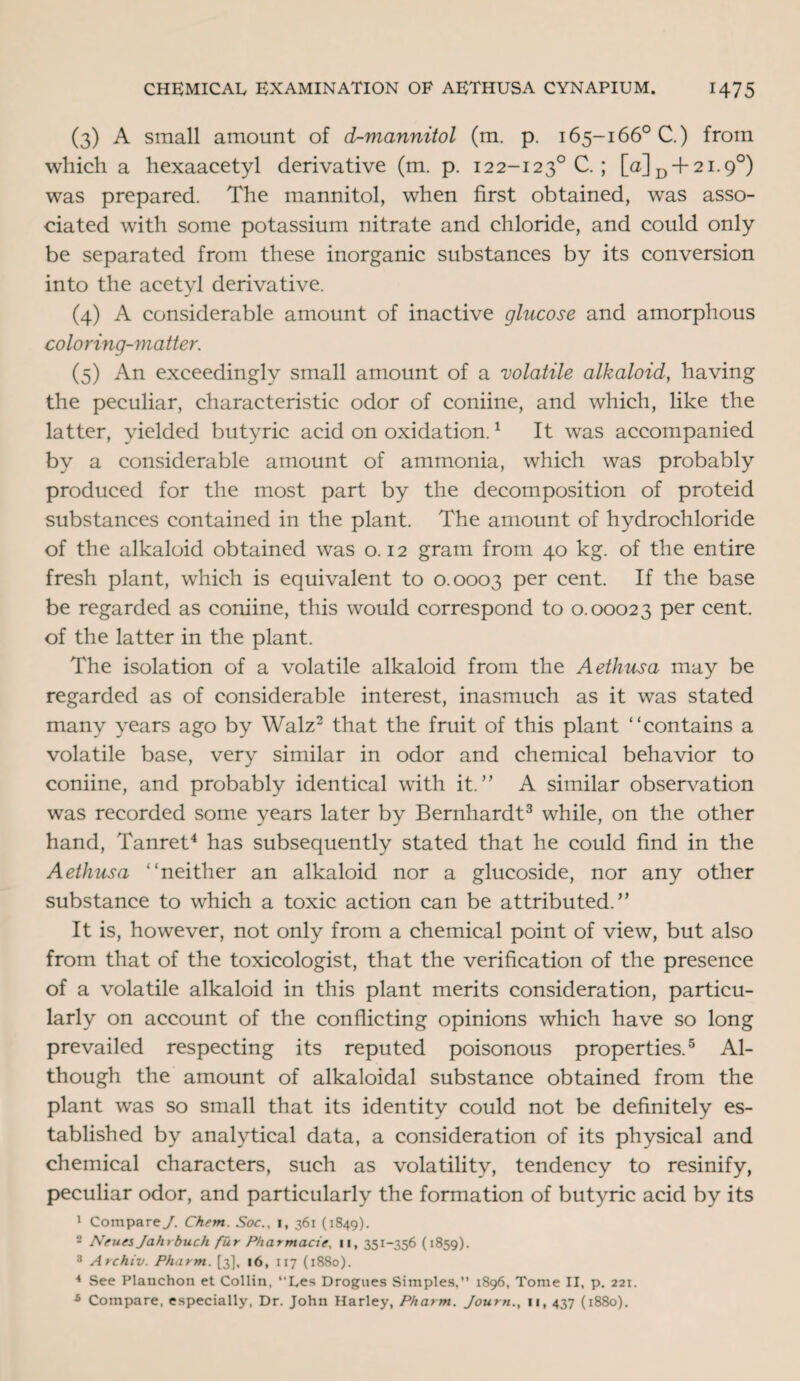 (3) A small amount of d-mannitol (m. p. 165-166° C.) from which a hexaacetyl derivative (m. p. 122-1230 C. ; [a]D + 2i.9°) was prepared. The mannitol, when first obtained, was asso¬ ciated with some potassium nitrate and chloride, and could only be separated from these inorganic substances by its conversion into the acetyl derivative. (4) A considerable amount of inactive glucose and amorphous coloring-matter. (5) An exceedingly small amount of a 'volatile alkaloid, having the peculiar, characteristic odor of coniine, and which, like the latter, yielded butyric acid on oxidation.1 It was accompanied by a considerable amount of ammonia, which was probably produced for the most part by the decomposition of proteid substances contained in the plant. The amount of hydrochloride of the alkaloid obtained was 0.12 gram from 40 kg. of the entire fresh plant, which is equivalent to 0.0003 Per cent. If the base be regarded as coniine, this would correspond to 0.00023 per cent, of the latter in the plant. The isolation of a volatile alkaloid from the Aethusa may be regarded as of considerable interest, inasmuch as it was stated many years ago by Walz2 that the fruit of this plant “contains a volatile base, very similar in odor and chemical behavior to coniine, and probably identical with it.” A similar observation was recorded some years later by Bernhardt3 while, on the other hand, Tanret4 has subsequently stated that he could find in the Aethusa “neither an alkaloid nor a glucoside, nor any other substance to which a toxic action can be attributed.” It is, however, not only from a chemical point of view, but also from that of the toxicologist, that the verification of the presence of a volatile alkaloid in this plant merits consideration, particu¬ larly on account of the conflicting opinions which have so long prevailed respecting its reputed poisonous properties.5 Al¬ though the amount of alkaloidal substance obtained from the plant was so small that its identity could not be definitely es¬ tablished by analytical data, a consideration of its physical and chemical characters, such as volatility, tendency to resinify, peculiar odor, and particularly the formation of butyric acid by its 1 Compare/. Chem. Soc., i, 361 (1849). 2 Nfues Jahrbuch fur Pharmacie, 11, 351-356 (1859). 3 Archiv. Pharm. [3], 16, 117 (1880). 4 See Plauchon et Collin, “Les Drogues Simples.” 1896, Tome II, p. 221. b Compare, especially, Dr. John Harley, Pharm. Journ., 11, 437 (1880).