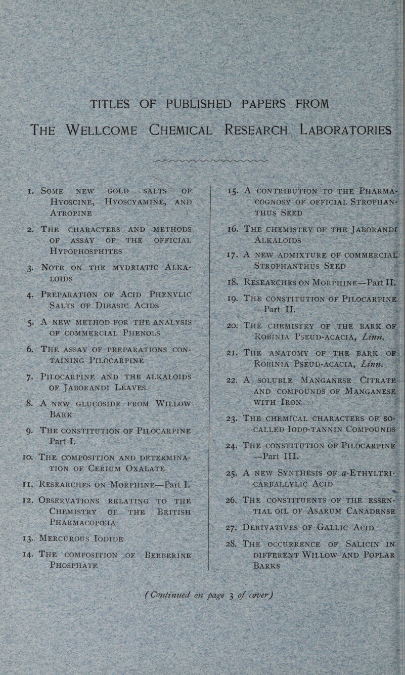 TITLES OF PUBLISHED PAPERS FROM The Wellcome Chemical Research Laboratories 1. Some new gold salts of Hyoscine, Hyoscyamine, and Atropine 2. The characters and methods OF ASSAY of the official Hypophosphites 3. Note on the mydriatic Alka¬ loids 4. Preparation of Acid Piienylic Salts of Dibasic Acids 5. A new method for the analysis of commercial Phenols 6. The assay of preparations con¬ taining Pilocarpine 7. Pilocarpine and the alkaloids of Jaborandi Leaves 8. A NEW GLUCOSIDE FROM WlLLOW Bark 9. The constitution of Pilocarpine Part I. 10. The composition and determina¬ tion of Cerium Oxalate 11. Researches on Morphine—Part I. 12. Observations relating to the Chemistry of the British Pharmacopoeia 13. Mercurous Iodide 14. The composition of Berberine Phosphate 15. A contribution to the Pharma- COGNOS.Y OF OFFICIAL STROPHAN- thus Seed 16. The chemistry of the Jaborandi Alkaloids 17. A NEW ADMIXTURE OF COMMERCIAL Strophanthus Seed 18. Researches on Morphine—Part II. 19. The constitution of Pilocarpine —Part II. 20. The chemistry of the bark of Robin i a Pseud-acacia, Linn. ' I 21. The anatomy of the bark of Robinia Pseud-acacia, Linn. 22. A soluble Manganese Citrate AND COMPOUNDS OF MANGANESE with Iron 23. The chemical characters of so- called IODO-TANNIN COMPOUNDS 24. The constitution of Pilocarpine —Part III. 25. A new Synthesis of ^-Ethyltri- carballylic Acid 26. The constituents of the essen¬ tial oil of Asarum Canadense 27. Derivatives of Gallic Acid ^ 28. The occurrence of Salicin in different Willow and Poplar Barks (Continued on page 3 of cover)