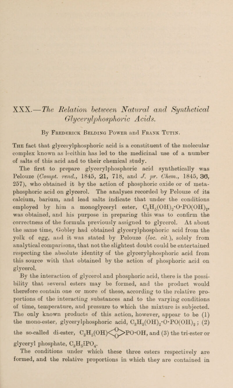 XXX. — The Relation betiveen Natural and Synthetical Glycerylphosphoric Acids. By Frederick Belding Power and Frank Tutin. The fact that glycerylphosphoric acid is a constituent of the molecular complex known as lecithin has led to the medicinal use of a number of salts of this acid and to their chemical study. The first to prepare glycerylphosphoric acid synthetically was Pelouze (Compt. rend., 1845, 21, 718, and J. pr. Chem., 1845, 36, 257), who obtained it by the action of phosphoric oxide or of meta- phosphoric acid on glycerol. The analyses recorded by Pelouze of its calcium, barium, and lead salts indicate that under the conditions employed by him a monoglyceryl ester, C3H5(0H)2*0*P0(0H)2, was obtained, and his purpose in preparing this was to confirm the correctness of the formula previously assigned to glycerol. At about the same time, Gobley had obtained glycerylphosphoric acid from the yolk of egg, and it was stated by Pelouze (loc. cit.), solely from analytical comparisons, that not the slightest doubt could be entertained respecting the absolute identity of the glycerylphosphoric acid from this source with that obtained by the action of phosphoric acid on glycerol. By the interaction of glycerol and phosphoric acid, there is the possi¬ bility that several esters may be formed, and the product would therefore contain one or more of these, according to the relative pro¬ portions of the interacting substances and to the varying conditions of time, temperature, and pressure to which the mixture is subjected. The only known products of this action, however, appear to be (1) the mono-ester, glycerylphosphoric acid, C3H5(0H)2*0-P0(0H)2; (2) the so-called di-ester, C3H5(OH)<^q/>PO*OH, and (3) the tri-ester or glyceryl phosphate, C3H6:P04. The conditions under which these three esters respectively are formed, and the relative proportions in which they are contained in