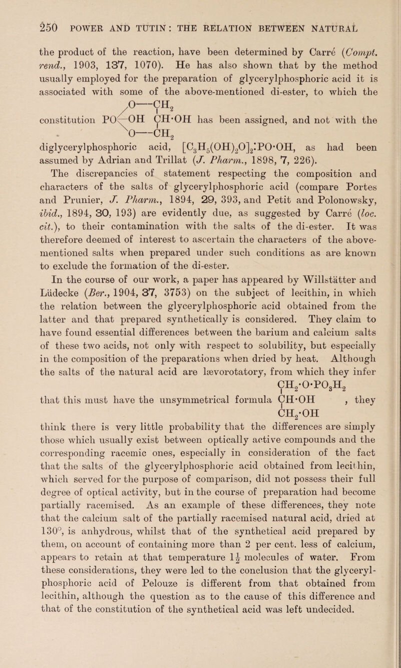 the product of the reaction, have been determined by Carre (Compt. rend., 1903, 137, 1070). He has also shown that by the method usually employed for the preparation of glycerylphosphoric acid it is associated with some of the above-mentioned di-ester, to which the diglycerylphosphoric acid, [C3H5(OH)20]2!POOH, as had been assumed by Adrian and Trillat (J'. Pharm., 1898, 7, 226). The discrepancies of statement respecting the composition and characters of the salts of glycerylphosphoric acid (compare Portes and Prunier, J. Pharm., 1894, 29, 393, and Petit and Polonowsky, ibid,, 1894, 30, 193) are evidently due, as suggested by Carre (loc. cit.), to their contamination with the salts of the di-e.?ter. It was therefore deemed of interest to ascertain the characters of the above- mentioned salts when prepared under such conditions as are known to exclude the formation of the di-ester. In the course of our work, a paper has appeared by Willstatter and Liidecke (Per., 1904, 37, 3753) on the subject of lecithin, in which the relation between the glycerylphosphoric acid obtained from the latter and that prepared synthetically is considered. They claim to have found essential differences between the barium and calcium salts of these two acids, not only with respect to solubility, but especially in the composition of the preparations when dried by heat. Although the salts of the natural acid are lsevorotatory, from which they infer ch2-opo3h2 that this must have the unsymmetrical formula CH*OH , they ch2-oh think there is very little probability that the differences are simply those which usually exist between optically active compounds and the corresponding racemic ones, especially in consideration of the fact that the salts of the glycerylphosphoric acid obtained from lecithin, which served for the purpose of comparison, did not possess their full degree of optical activity, but in the course of preparation had become partially racemised. As an example of these differences, they note that the calcium salt of the partially racemised natural acid, dried at 130°, is anhydrous, whilst that of the synthetical acid prepared by them, on account of containing more than 2 per cent, less of calcium, appears to retain at that temperature 1|- molecules of water. From these considerations, they were led to the conclusion that the glyceryl¬ phosphoric acid of Pelouze is different from that obtained from lecithin, although the question as to the cause of this difference and that of the constitution of the synthetical acid was left undecided.