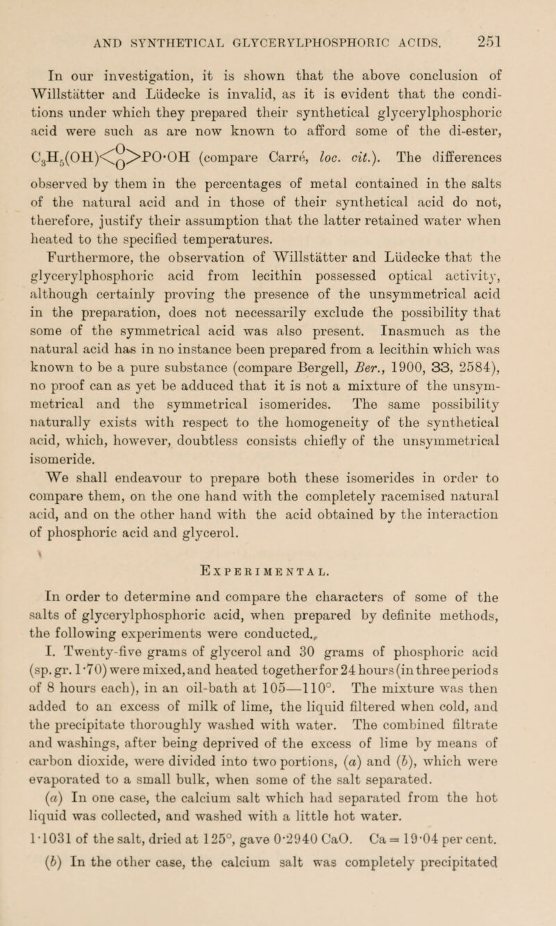 In our investigation, it is shown that the above conclusion of Willstiitter and Liidecke is invalid, as it is evident that the condi¬ tions under which they prepared their synthetical glycerylphosphoric acid were such as are now known to afford some of the di-ester, CsHf)(OH)<^Q^>PO,OH (compare Carre, loc. cit.). The differences observed by them in the percentages of metal contained in the salts of the natural acid and in those of their synthetical acid do not, therefore, justify their assumption that the latter retained water when heated to the specified temperatures. Furthermore, the observation of Willstiitter and Liidecke that the glycerylphosphoric acid from lecithin possessed optical activity, although certainly proving the presence of the unsymmetrical acid in the preparation, does not necessarily exclude the possibility that some of the symmetrical acid was also present. Inasmuch as the natural acid has in no instance been prepared from a lecithin which was known to be a pure substance (compare Bergell, Ber., 1900, 33, 2584), no proof can as yet be adduced that it is not a mixture of the unsym¬ metrical and the symmetrical isomerides. The same possibility naturally exists with respect to the homogeneity of the synthetical acid, which, howrever, doubtless consists chiefly of the unsymmetrical isomeride. We shall endeavour to prepare both these isomerides in order to compare them, on the one hand with the completely racemised natural acid, and on the other hand with the acid obtained by the interaction of phosphoric acid and glycerol. Experimental. In order to determine and compare the characters of some of the salts of glycerylphosphoric acid, when prepared by definite methods, the following experiments were conducted., I. Twenty-five grams of glycerol and 30 grams of phosphoric acid (sp.gr. L70) were mixed, and heated together for 24 hours (in three periods of 8 hours each), in an oil-bath at 105—110°. The mixture was then added to an excess of milk of lime, the liquid filtered when cold, and the precipitate thoroughly washed with water. The combined filtrate and washings, after being deprived of the excess of lime by means of carbon dioxide, were divided into two portions, (a) and (b), which were evaporated to a small bulk, when some of the salt separated. (a) In one case, the calcium salt which had separated from the hot liquid was collected, and washed with a little hot water. IT 031 of the salt, dried at 125°, gave 0*2940 CaO. Ca= 19*04 percent. (b) In the other case, the calcium salt was completely precipitated