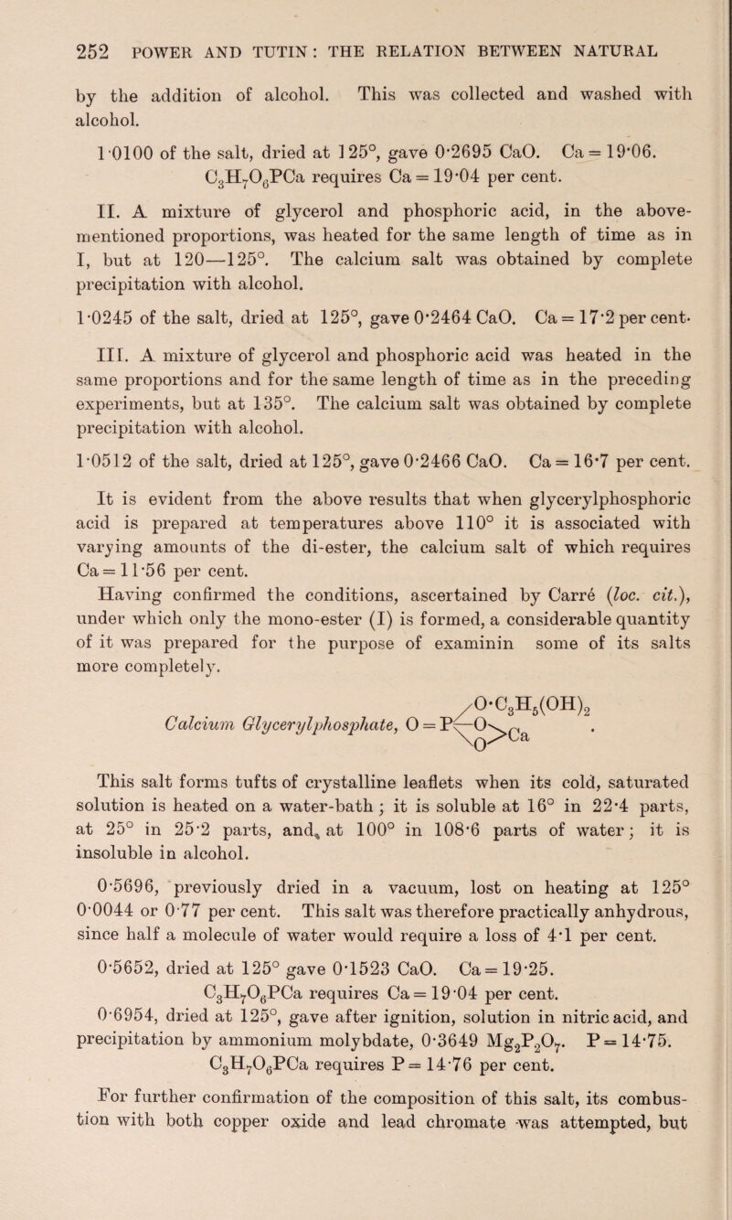 by the addition of alcohol. This was collected and washed with alcohol. 10100 of the salt, dried at 125°, gave 0*2695 CaO. Ca = 19‘06. CgH^C^PCa requires Ca = 19*04 per cent. II. A mixture of glycerol and phosphoric acid, in the above- mentioned proportions, was heated for the same length of time as in I, but at 120—125°. The calcium salt was obtained by complete precipitation with alcohol. l-0245 of the salt, dried at 125°, gave 0*2464 CaO. Ca = 17*2 per cent* IIT. A mixture of glycerol and phosphoric acid was heated in the same proportions and for the same length of time as in the preceding experiments, but at 135°. The calcium salt was obtained by complete precipitation with alcohol. T0512 of the salt, dried at 125°, gave 0-2466 CaO. Ca= 16*7 per cent. It is evident from the above results that when glycerylphosphoric acid is prepared at temperatures above 110° it is associated with varying amounts of the di-ester, the calcium salt of which requires Ca = 11*56 per cent. Having confirmed the conditions, ascertained by Carr6 (loc. cit,), under which only the mono-ester (I) is formed, a considerable quantity of it was prepared for the purpose of examinin some of its salts more completely. /OC3H6(OH)2 Calcium Glycerylphosphate, 0 = P^-0\>^r O' ;a This salt forms tufts of crystalline leaflets when its cold, saturated solution is heated on a water-bath ; it is soluble at 16° in 22*4 parts, at 25° in 25*2 parts, and* at 100° in 108*6 parts of water; it is insoluble in alcohol. 0*5696, previously dried in a vacuum, lost on heating at 125° 0*0044 or 0*77 per cent. This salt was therefore practically anhydrous, since half a molecule of water would require a loss of 4*1 per cent. 0*5652, dried at 125° gave 0*1523 CaO. Ca= 19*25. C3H^06PCa requires Ca = 19*04 per cent. 0*6954, dried at 125°, gave after ignition, solution in nitric acid, and precipitation by ammonium molybdate, 0*3649 Mg2P207. P= 14*75. C3H706PCa requires P= 14*76 per cent. For further confirmation of the composition of this salt, its combus¬ tion with both copper oxide and lead chromate was attempted, but