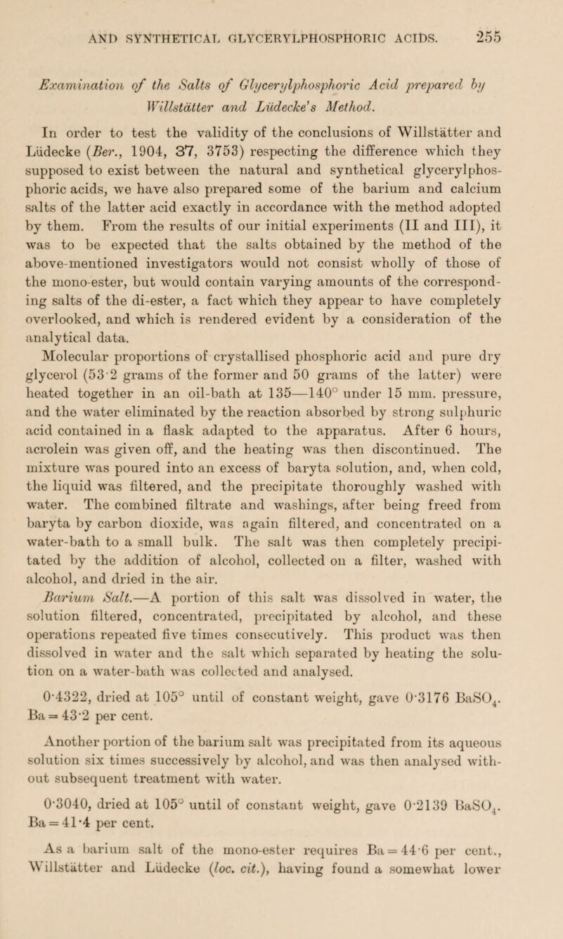 Examination of the Salts of Glycerylphosphoric Acid prepared by Willstdtter and Liidecke s Method. In order to test the validity of the conclusions of Willstatter and Liidecke (Ber., 1904, 37, 3753) respecting the difference which they supposed to exist between the natural and synthetical glycerylphos¬ phoric acids, we have also prepared some of the barium and calcium salts of the latter acid exactly in accordance with the method adopted by them. From the results of our initial experiments (II and III), it was to be expected that the salts obtained by the method of the above-mentioned investigators would not consist wholly of those of the mono-ester, but would contain varying amounts of the correspond¬ ing salts of the di-ester, a fact which they appear to have completely overlooked, and which is rendered evident by a consideration of the analytical data. Molecular proportions of crystallised phosphoric acid and pure dry glycerol (53'2 grams of the former and 50 grams of the latter) were heated together in an oil-bath at 135—140° under 15 mm. pressure, and the water eliminated by the reaction absorbed by strong sulphuric acid contained in a flask adapted to the apparatus. After 6 hours, acrolein was given off, and the heating was then discontinued. The mixture was poured into an excess of baryta solution, and, when cold, the liquid was filtered, and the precipitate thoroughly washed with water. The combined filtrate and washings, after being freed from baryta by carbon dioxide, was again filtered, and concentrated on a water-bath to a small bulk. The salt was then completely precipi¬ tated by the addition of alcohol, collected on a filter, washed with alcohol, and dried in the air. Barium Salt.—A portion of this salt was dissolved in water, the solution filtered, concentrated, precipitated by alcohol, and these operations repeated five times consecutively. This product was then dissolved in water and the salt which separated by heating the solu¬ tion on a water-bath was collected and analysed. 0*4322, dried at 105° until of constant weight, gave (43176 BaS04. Ba = 43*2 per cent. Another portion of the barium salt was precipitated from its aqueous solution six times successively by alcohol, and was then analysed with¬ out subsequent treatment with water. 0'3040, dried at 105J until of constant weight, gave 0*2139 BaS04. Ba = 41*4 per cent. Asa barium salt of the mono-ester requires Ba = 44*6 per cent., \\ illstiitter and Liidecke (loc. cit.), having found a somewhat lower