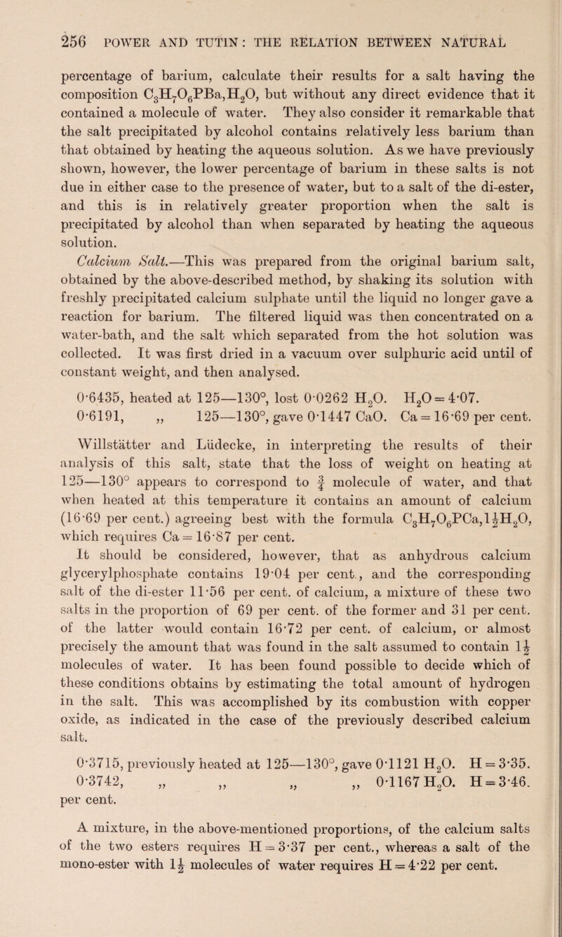 percentage of barium, calculate their results for a salt having the composition C3H706PBa,H20, but without any direct evidence that it contained a molecule of water. They also consider it remarkable that the salt precipitated by alcohol contains relatively less barium than that obtained by heating the aqueous solution. As we have previously shown, however, the lower percentage of barium in these salts is not due in either case to the presence of water, but to a salt of the di-ester, and this is in relatively greater proportion when the salt is precipitated by alcohol than when separated by heating the aqueous solution. Calcium Sail.—This was prepared from the original barium salt, obtained by the above-described method, by shaking its solution with freshly precipitated calcium sulphate until the liquid no longer gave a reaction for barium. The filtered liquid was then concentrated on a water-bath, and the salt which separated from the hot solution was collected. It was first dried in a vacuum over sulphuric acid until of constant weight, and then analysed. 0-6435, heated at 125—130°, lost 0*0262 H20. H2O = 4-07. 0-6191, ,, 125—130°, gave 0-1447 CaO. Ca = 16-69 per cent. Willstatter and Liidecke, in interpreting the results of their analysis of this salt, state that the loss of weight on heating at 125—130° appears to correspond to f molecule of water, and that when heated at this temperature it contains an amount of calcium (16-69 per cent.) agreeing best with the formula C3Hr06PCa,l|H20, which requires Ca = 16*87 per cent. It should be considered, however, that as anhydrous calcium glycerylphosphate contains 19'04 per cent., and the corresponding salt of the di-ester 11*56 per cent, of calcium, a mixture of these two salts in the proportion of 69 per cent, of the former and 31 per cent, of the latter would contain 16-72 per cent, of calcium, or almost precisely the amount that was found in the salt assumed to contain 1^ molecules of water. It has been found possible to decide which of these conditions obtains by estimating the total amount of hydrogen in the salt. This was accomplished by its combustion with copper oxide, as indicated in the case of the previously described calcium salt. 0*3715, previously heated at 125—130°, gave 0*1121 H20. 11 = 3*35. 0-3742, „ „ „ „ 0-1167 H20. 11 = 3 46. per cent. A mixture, in the above-mentioned proportions, of the calcium salts of the two esters requires IT = 3-37 per cent., whereas a salt of the mono-ester with 1^ molecules of water requires H = 4*22 per cent.