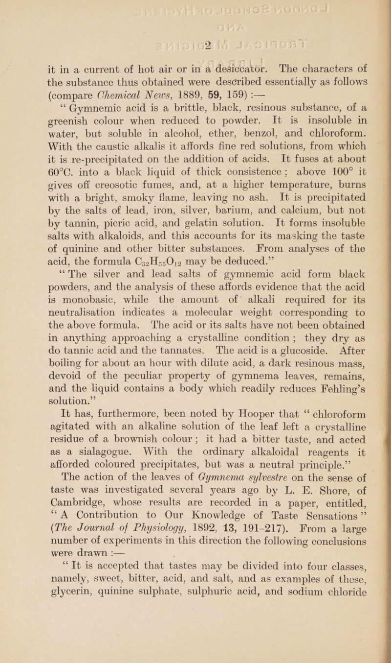 ] -J it in a current of hot air or in a desiccator. The characters of the substance thus obtained were described essentially as follows (compare Chemical News, 1889, 59., 159) :—- 44 Gymnemic acid is a brittle, black, resinous substance, of a greenish colour when reduced to powder. It is insoluble in water, but soluble in alcohol, ether, benzol, and chloroform. With the caustic alkalis it affords fine red solutions, from which it is re-precipitated on the addition of acids. It fuses at about 60°C. into a black liquid of thick consistence ; above 100° it gives off creosotic fumes, and, at a higher temperature, burns with a bright, smoky flame, leaving no ash. It is precipitated by the salts of lead, iron, silver, barium, and calcium, but not by tannin, picric acid, and gelatin solution. It forms insoluble salts with alkaloids, and this accounts for its masking the taste of quinine and other bitter substances. From analyses of the acid, the formula may be deduced.” 4 4 The silver and lead salts of gymnemic acid form black powders, and the analysis of these affords evidence that the acid is monobasic, while the amount of alkali required for its neutralisation indicates a molecular weight corresponding to the above formula. The acid or its salts have not been obtained in anything approaching a crystalline condition ; they dry as do tannic acid and the tannates. The acid is a glucoside. After boiling for about an hour with dilute acid, a dark resinous mass, devoid of the peculiar property of gymnema leaves, remains, and the liquid contains a body which readily reduces Fehling’s solution.” It has, furthermore, been noted by Hooper that 44 chloroform agitated with an alkaline solution of the leaf left a crystalline residue of a brownish colour ; it had a bitter taste, and acted as a sialagogue. With the ordinary alkaloidal reagents it afforded coloured precipitates, but was a neutral principle.” The action of the leaves of Gymnema sylvestre on the sense of taste was investigated several years ago by L. E. Shore, of Cambridge, whose results are recorded in a paper, entitled, 44 A Contribution to Our Knowledge of Taste Sensations ” [The Journal of Physiology, 1892, 13, 191-217). From a large number of experiments in this direction the following conclusions were drawn :— 44 It is accepted that tastes may be divided into four classes, namely, sweet, bitter, acid, and salt, and as examples of these, glycerin, quinine sulphate, sulphuric acid, and sodium chloride