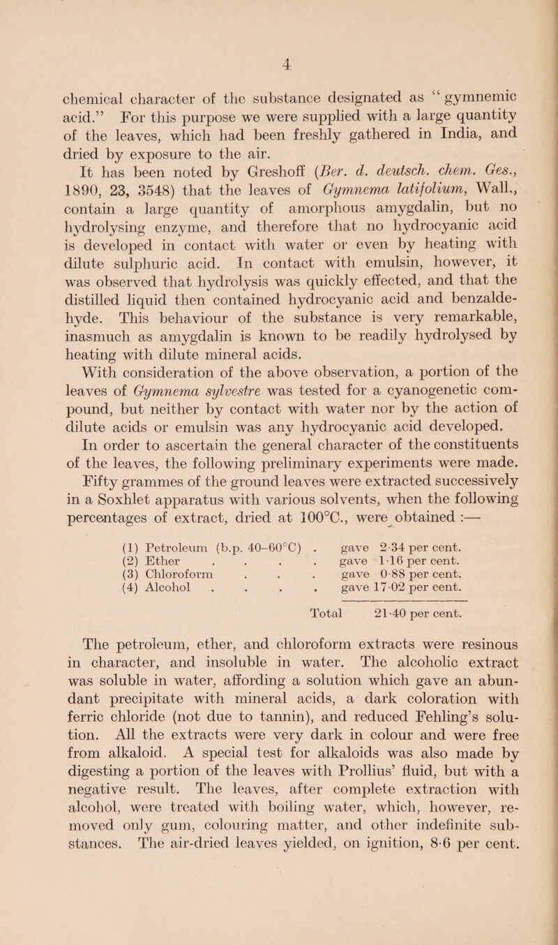 chemical character of the substance designated as “ gymnemic acid.” For this purpose we were supplied with a large quantity of the leaves, which had been freshly gathered in India, and dried by exposure to the air. It has been noted by Greshofi (Ber. d. deutsch. diem. Ges., 1890, 23, 3548) that the leaves of Gymnema latifolium, Wall., contain a large quantity of amorphous amygdalin, but no hydrolysing enzyme, and therefore that no hydrocyanic acid is developed in contact with water or even by heating with dilute sulphuric acid. In contact with emulsin, however, it was observed that hydrolysis was quickly effected, and that the distilled liquid then contained hydrocyanic acid and benzalde- hyde. This behaviour of the substance is very remarkable, inasmuch as amygdalin is known to be readily hydrolysed by heating with dilute mineral acids. With consideration of the above observation, a portion of the leaves of Gymnema sylvestre was tested for a cyanogenetic com¬ pound, but neither by contact with water nor by the action of dilute acids or emulsin was any hydrocyanic acid developed. In order to ascertain the general character of the constituents of the leaves, the following preliminary experiments were made. Fifty grammes of the ground leaves were extracted successively in a Soxhlet apparatus with various solvents, when the following percentages of extract, dried at 100°C., were obtained :— (1) Petroleum (b.p. 40-60°C) (2) Ether (3) Chloroform (4) Alcohol gave 2-34 per cent, gave 116 per cent, gave 0-88 per cent, gave 17 02 per cent. Total 21-40 per cent. The petroleum, ether, and chloroform extracts were resinous in character, and insoluble in water. The alcoholic extract was soluble in water, affording a solution which gave an abun¬ dant precipitate with mineral acids, a dark coloration with ferric chloride (not due to tannin), and reduced Fehling’s solu¬ tion. All the extracts were very dark in colour and were free from alkaloid. A special test for alkaloids was also made by digesting a portion of the leaves with Prollius’ fluid, but with a negative result. The leaves, after complete extraction with alcohol, were treated with boiling water, which, however, re¬ moved only gum, colouring matter, and other indefinite sub¬ stances. The air-dried leaves yielded, on ignition, 8-6 per cent.