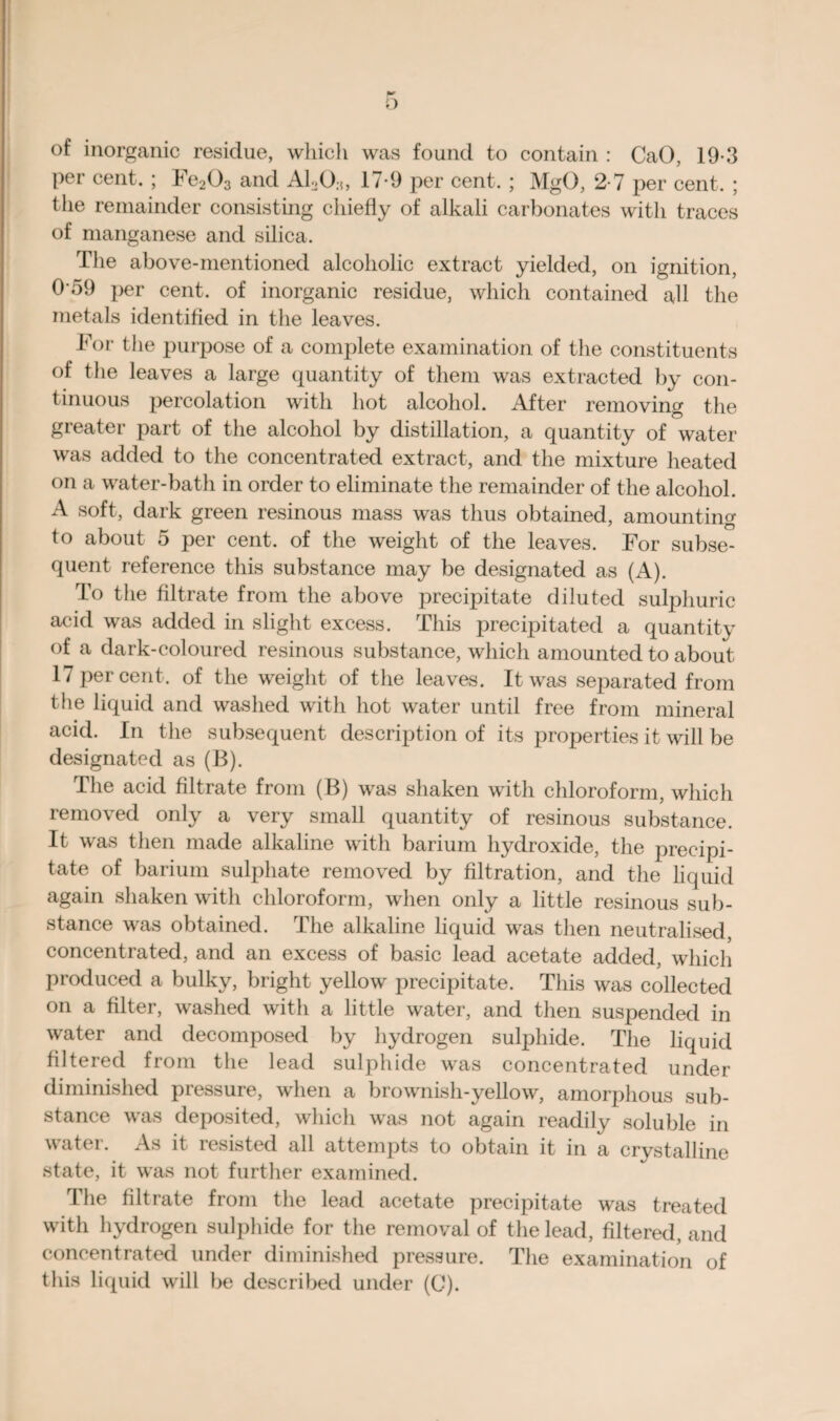 of inorganic residue, which was found to contain : CaO, 19-3 per cent. ; Fe203 and AhO.,, 17-9 per cent. ; MgO, 2-7 per cent. ; the remainder consisting chiefly of alkali carbonates with traces of manganese and silica. The above-mentioned alcoholic extract yielded, on ignition, 0'59 per cent, of inorganic residue, which contained all the metals identified in the leaves. For the purpose of a complete examination of the constituents of the leaves a large quantity of them was extracted by con¬ tinuous percolation with hot alcohol. After removing the greater part of the alcohol by distillation, a quantity of water was added to the concentrated extract, and the mixture heated on a water-bath in order to eliminate the remainder of the alcohol. A soft, dark green resinous mass was thus obtained, amounting to about 5 per cent, of the weight of the leaves. For subse¬ quent reference this substance may be designated as (A). To the filtrate from the above precipitate diluted sulphuric acid was added in slight excess. This precipitated a quantitv of a dark-coloured resinous substance, which amounted to about 17 percent, of the weight of the leaves. It was separated from the liquid and washed with hot water until free from mineral acid. In the subsequent description of its properties it will be designated as (B). The acid filtrate from (B) was shaken with chloroform, which removed only a very small quantity of resinous substance. It was then made alkaline with barium hydroxide, the precipi¬ tate of barium sulphate removed by filtration, and the liquid again shaken with chloroform, when only a little resinous sub¬ stance was obtained. The alkaline liquid was then neutralised, concentrated, and an excess of basic lead acetate added, which produced a bulky, bright yellow precipitate. This was collected on a filter, washed with a little water, and then suspended in water and decomposed by hydrogen sulphide. The liquid filtered from the lead sulphide was concentrated under diminished pressure, when a brownish-yellow, amorphous sub¬ stance was deposited, which was not again readily soluble in water. As it resisted all attempts to obtain it in a crystalline state, it was not further examined. The filtrate from the lead acetate precipitate was treated with hydrogen sulphide for the removal of the lead, filtered, and concentrated under diminished pressure. The examination of this liquid will be described under (C).