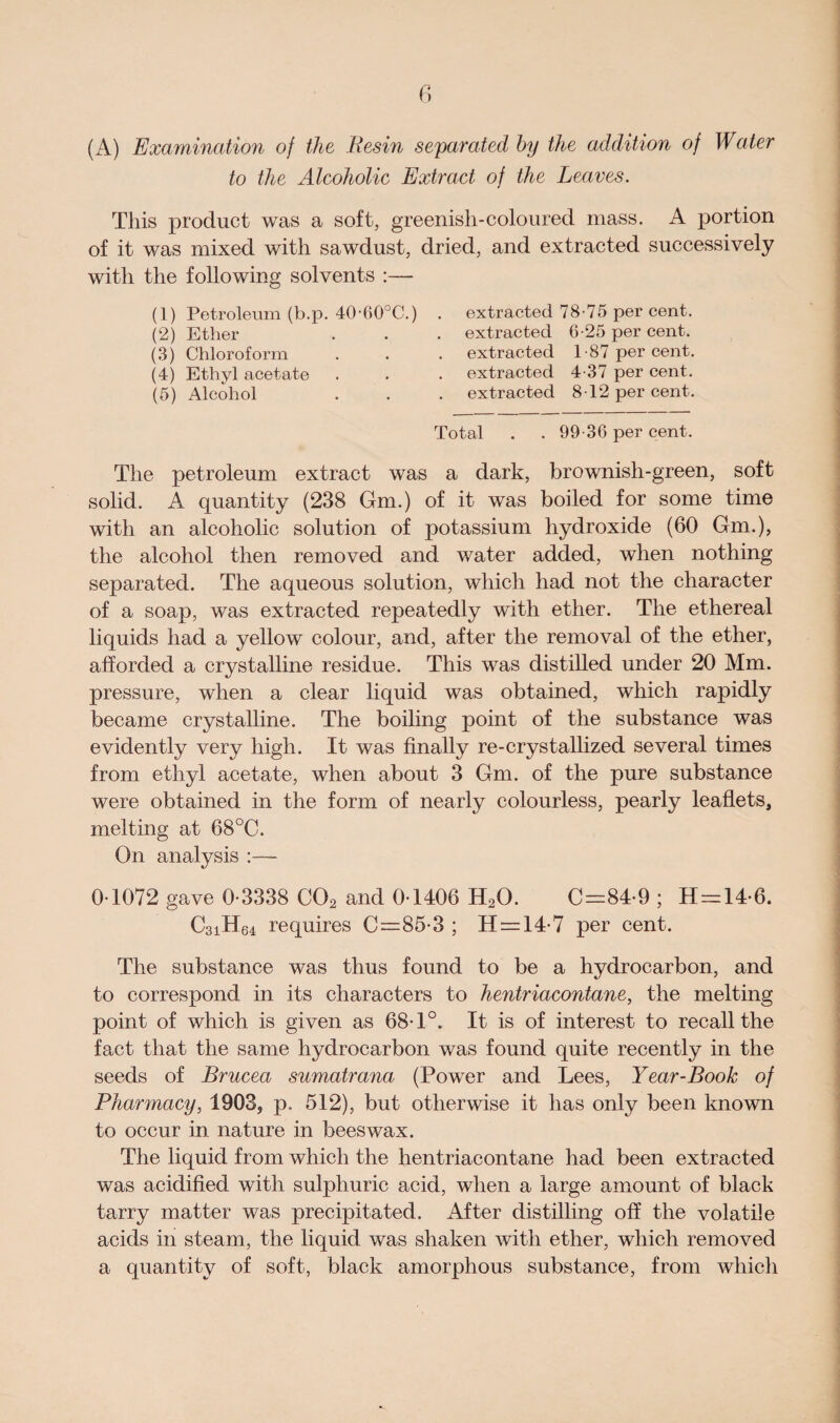 (A) Examination of the Resin separated by the addition of Water to the Alcoholic Extract of the Leaves. This product was a soft, greenish-coloured mass. A portion of it was mixed with sawdust, dried, and extracted successively with the following solvents :— (1) Petroleum (b.p. 40,60°C.) (2) Ether (3) Chloroform (4) Ethyl acetate (5) Alcohol extracted 78-75 per cent, extracted 6-25 per cent, extracted 1-87 per cent, extracted 4-37 per cent, extracted 8-12 per cent. Total . . 99-36 per cent. The petroleum extract was a dark, brownish-green, soft solid. A quantity (238 Gm.) of it was boiled for some time with an alcoholic solution of potassium hydroxide (60 Gm.), the alcohol then removed and water added, when nothing separated. The aqueous solution, which had not the character of a soap, was extracted repeatedly with ether. The ethereal liquids had a yellow colour, and, after the removal of the ether, afforded a crystalline residue. This was distilled under 20 Mm. pressure, when a clear liquid was obtained, which rapidly became crystalline. The boiling point of the substance was evidently very high. It was finally re-crystallized several times from ethyl acetate, when about 3 Gm. of the pure substance were obtained in the form of nearly colourless, pearly leaflets, melting at 68°C. On analysis :— 0 1072 gave 0-3338 C02 and 0-1406 H20. C=84-9 ; H = 14-6. C3iH64 requires C=85-3 ; H = 14-7 per cent. The substance was thus found to be a hydrocarbon, and to correspond in its characters to hentriacontane, the melting point of which is given as 68-1°. It is of interest to recall the fact that the same hydrocarbon was found quite recently in the seeds of Brucea sumatrana (Power and Lees, Year-Book of Pharmacy, 1903, p. 512), but otherwise it has only been known to occur in nature in beeswax. The liquid from which the hentriacontane had been extracted was acidified with sulphuric acid, when a large amount of black tarry matter was precipitated. After distilling off the volatile acids in steam, the liquid was shaken with ether, which removed a quantity of soft, black amorphous substance, from which