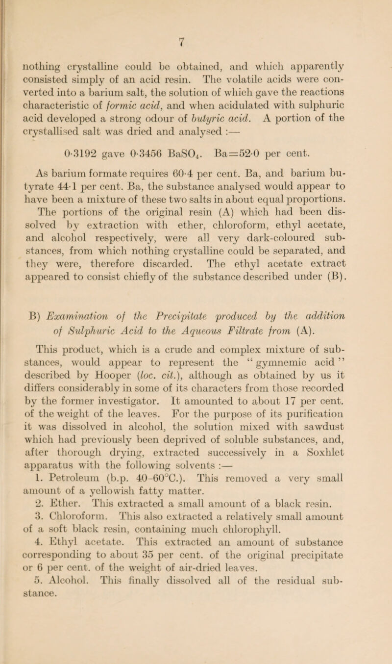 nothing crystalline could be obtained, and which apparently consisted simply of an acid resin. The volatile acids were con¬ verted into a barium salt, the solution of which gave the reactions characteristic of formic acid, and when acidulated with sulphuric acid developed a strong odour of butyric acid. A portion of the crystallised salt was dried and analysed :— 0-3192 gave 0-3456 BaS04. Ba=52-0 per cent. As barium formate requires 60-4 per cent. Ba, and barium bu¬ tyrate 44-1 per cent. Ba, the substance analysed would appear to have been a mixture of these two salts in about equal proportions. The portions of the original resin (A) which had been dis¬ solved by extraction with ether, chloroform, ethyl acetate, and alcohol respectively, were all very dark-coloured sub¬ stances, from which nothing crystalline could be separated, and they were, therefore discarded. The ethyl acetate extract appeared to consist chiefly of the substance described under (B). B) Examination of the Precipitate produced by the addition of Sulphuric Acid to the Aqueous Filtrate from (A). This product, which is a crude and complex mixture of sub¬ stances, would appear to represent the “ gymnemic acid” described by Hooper (loc. cit.), although as obtained by us it differs considerably in some of its characters from those recorded by the former investigator. It amounted to about 17 per cent, of the weight of the leaves. For the purpose of its purification it was dissolved in alcohol, the solution mixed with sawdust which had previously been deprived of soluble substances, and, after thorough drying, extracted successively in a Soxhlet apparatus with the following solvents :— 1. Petroleum (b.p. 40-60°C.). This removed a very small amount of a yellowish fatty matter. 2. Ether. This extracted a small amount of a black resin. 3. Chloroform. This also extracted a relatively small amount of a soft black resin, containing much chlorophyll. 4. Ethyl acetate. This extracted an amount of substance corresponding to about 35 per cent, of the original precipitate or 6 per cent, of the weight of air-dried leaves. 5. Alcohol. This finally dissolved all of the residual sub¬ stance.