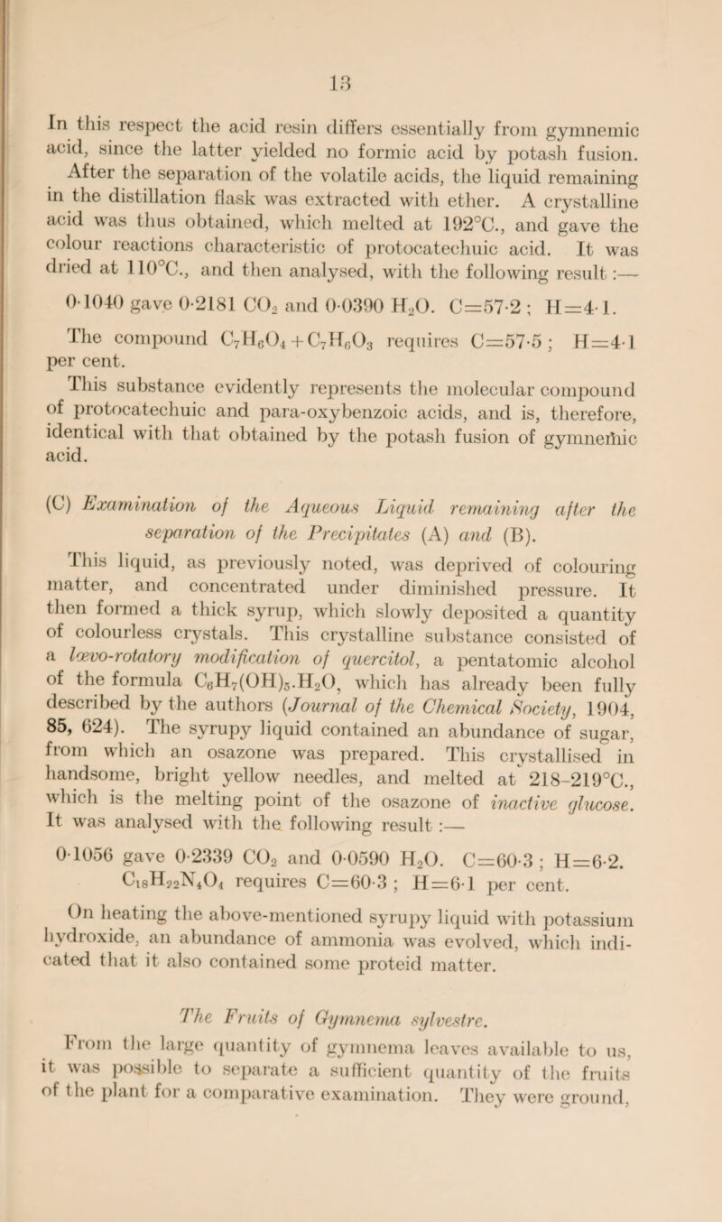 In this respect the acid resin differs essentially from gymnemic acid, since tlie latter yielded no formic acid by potash fusion. After the separation of the volatile acids, the liquid remaining in the distillation flask was extracted with ether. A crystalline acid was thus obtained, which melted at 192°C., and gave the colour reactions characteristic of protocatechuic acid. It was dried at 110°C., and then analysed, with the following result:— 0 1040 gave 0-2181 C02 and 0-0390 H20. 0=57-2 ; 11=4-1. The compound C7H604 + C7Hr,03 requires 0=57-5; H=4-l per cent. This substance evidently represents the molecular compound of protocatechuic and para-oxybenzoic acids, and is, therefore, identical with that obtained by the potash fusion of gymneriiic acid. (0) Examination of the Aqueous Liquid remaining after the separation of the Precipitates (A) and (B). This liquid, as previously noted, was deprived of colouring matter, and concentrated under diminished pressure. It then formed a thick syrup, which slowly deposited a quantity of colourless crystals. This crystalline substance consisted of a Iwvo-rotatory modification of quercitol, a pentatomic alcohol of the formula Ct5H7(0H)5.H205 which has already been fully described by the authors (Journal of the Chemical Society, 1904, 85, 624). The syrupy liquid contained an abundance of sugar, fiom which an osazone was prepared. This crystallised in handsome, bright yellow needles, and melted at 218-219°C., which is the melting point of the osazone of inactive glucose. It was analysed with the following result :— 0-1056 gave 0-2339 C02 and 0-0590 H20. C=60-3 ; H=6-2. requires C=60-3 ; H = 6-l per cent. On heating the above-mentioned syrupy liquid with potassium hydroxide, an abundance of ammonia was evolved, which indi¬ cated that it also contained some proteid matter. The Fruits of Gymnema sylvestrc. From the large quantity of gymnema leaves available to us, it was possible to separate a sufficient quantity of the fruits of the plant for a comparative examination. Thev were ^round