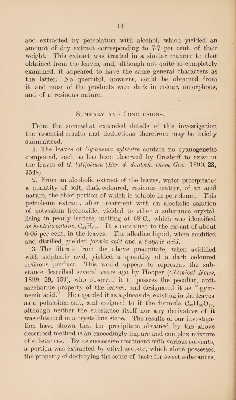 and extracted by percolation with alcohol, which yielded an amount of dry extract corresponding to 7-7 per cent, of their weight. This extract was treated in a similar manner to that obtained from the leaves, and, although not quite so completely examined, it appeared to have the same general characters as the latter. No quercitol, however, could be obtained from it, and most of the products were dark in colour, amorphous, and of a resinous nature. SUMMARY AND CONCLUSIONS. From the somewhat extended details of this investigation the essential results and deductions therefrom may be briefly summarised. 1. The leaves of Gymnema sylvestre contain no cyanogenetic compound, such as has been observed by Greshoff to exist in the leaves of G. latifolium (Ber. d. deutsch. chem. Ges., 1890, 23, 3548). 2. From an alcoholic extract of the leaves, water precipitates a quantity of soft, dark-coloured, resinous matter, of an acid nature, the chief portion of which is soluble in petroleum. This petroleum extract, after treatment with an alcoholic solution of potassium hydroxide, yielded to ether a substance crystal¬ lising in pearly leaflets, melting at 68°C., which was identified as hentriacontane, CaiH,^. It is contained to the extent of about 0-05 per cent, in the leaves. The alkaline liquid, when acidified and distilled, yielded formic acid and a butyric acid. 3. The filtrate from the above precipitate, when acidified with sulphuric acid, yielded a quantity of a dark coloured resinous product. This would appear to represent the sub¬ stance described several years ago by Hooper (Chemical News, 1899, 59, 159), who observed it to possess the peculiar, anti- saccharine property of the leaves, and designated it as “ gym- nemic acid.” He regarded it as a glucoside, existing in the leaves as a potassium salt, and assigned to it the formula Cao^sO^, although neither the substance itself nor any derivative of it was obtained in a crystalline state. The results of our investiga¬ tion have shown that the precipitate obtained by the above described method is an exceedingly impure and complex mixture of substances. By its successive treatment with various solvents, a portion was extracted by ethyl acetate, which alone possessed the property of destroying the sense of taste for sweet substances,