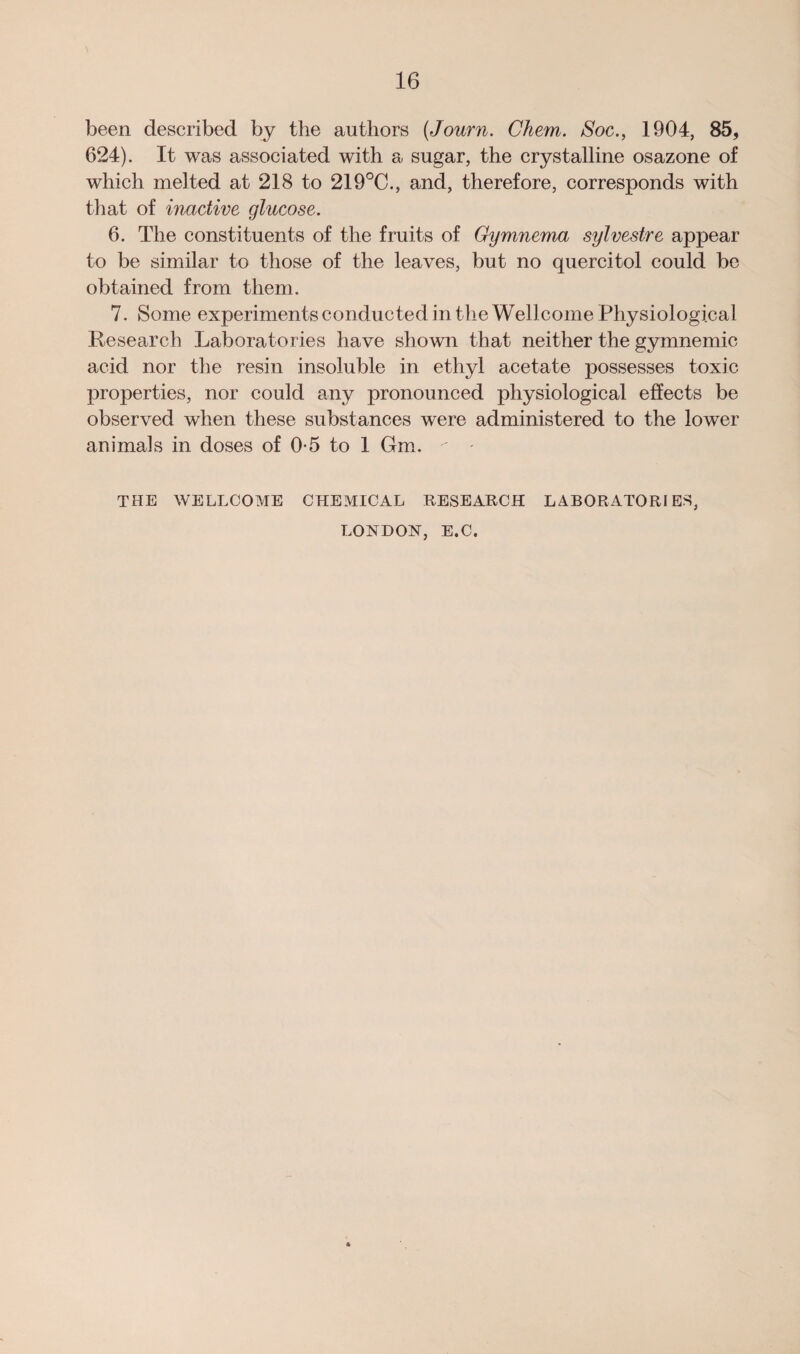 been described by the authors (Journ. Chem. Soc., 1904, 85, 624). It was associated with a sugar, the crystalline osazone of which melted at 218 to 219°C., and, therefore, corresponds with that of inactive glucose. 6. The constituents of the fruits of Gymnema sylvestre appear to be similar to those of the leaves, but no quercitol could be obtained from them. 7. Some experiments conducted in the Wellcome Physiological Research Laboratories have shown that neither the gymnemie acid nor the resin insoluble in ethyl acetate possesses toxic properties, nor could any pronounced physiological effects be observed when these substances were administered to the lower animals in doses of 0-5 to 1 Gm. THE WELLCOME CHEMICAL RESEARCH LABORATORIES, LONDON, E.C.