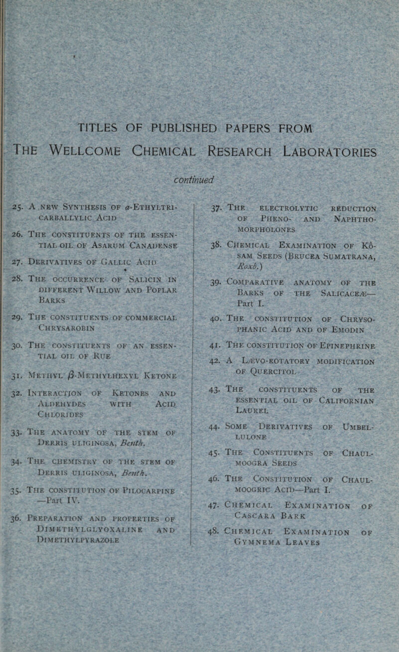 TITLES OF PUBLISHED PAPERS FROM The Wellcome Chemical Research Laboratories continued 25. A new Synthesis of «-Ethyltri- CARBALLYLIC ACID 26. The constituents of the essen¬ tial oil of Asarum Canadense 27. Derivatives of Gallic Acid ♦ 28. The occurrence of Salicin in different Willow and Poplar Barks 29. The constituents of commercial Chrysarobin 30. The constituents of an essen¬ tial oil of Rue 31. Methyl /3-Methylhexyl Ketone 32. Interaction of Ketones and Aldehydes with Acid Chlorides 33. The anatomy of the stem of Derris uliginosa, Benth. 34. The chemistry of the stem of Derris uliginosa, Benth. 35. The constitution of Pilocarpine —Part IV. 36. Preparation and properties of Dimethylglyoxaline and Dimethylpyrazole 37. The electrolytic reduction of Pheno- and Naphtho- morpholones 38. Chemical Examination of Ko- sam Seeds (Brucea Sumatrana, Roxb.) 39. Comparative anatomy of the Barks of the Salicace^e— Part I. 40. The constitution of Chryso- phanic Acid and of Emodin 41. The constitution of Epinephrine 42. A Lalvo-rotatory modification of Quercitol 43. The constituents of the essential oil of Californian Laurel 44. Some Derivatives of Umbel- lulone 45. The Constituents of Chaul- moogra Seeds 46. The Constitution of Chaul- moogric Acid—Part I. 47. Chemical Examination of Cascara Bark 48. Chemical Examination of Gymnema Leaves