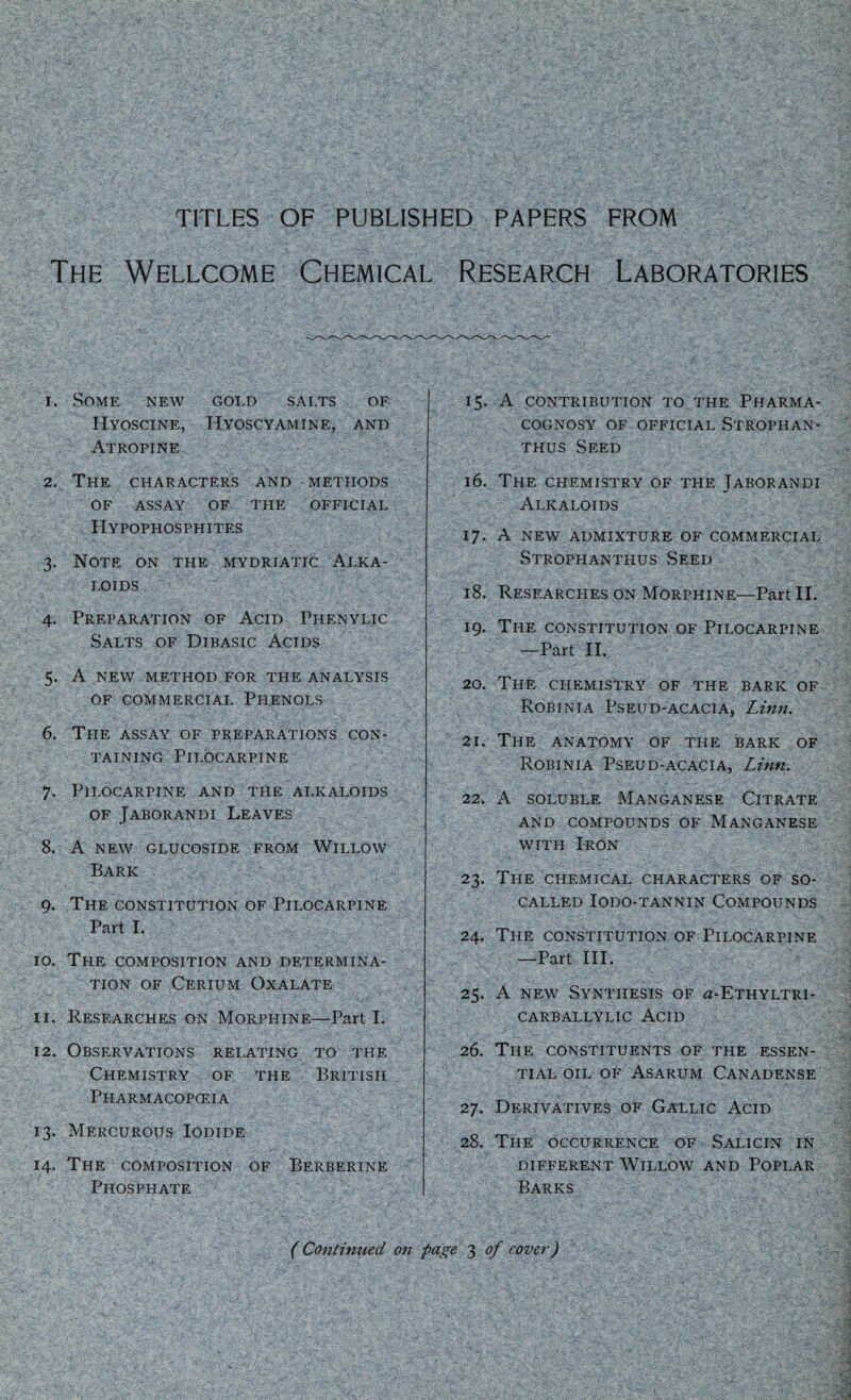 TITLES OF PUBLISHED PAPERS FROM The Wellcome Chemical Research Laboratories 1. Some new gold salts of Hyoscine, Hyoscyamine, and Atropine 2. The characters and methods OF assay of the official Hypophosphites 3. Note on the mydriatic Alka¬ loids 4. Preparation of Acid Phenylic Salts of Dibasic Acids 5. A new method for the analysis of commercial Phenols 6. The assay of preparations con¬ taining Pilocarpine 7. Pilocarpine and the alkaloids of Jaborandi Leaves 8. A new glucoside from Willow Bark 9. The constitution of Pilocarpine Part I. 10. The composition and determina¬ tion of Cerium Oxalate 11. Researches on Morphine—Part I. 12. Observations relating to the Chemistry of the British Pharmacopoeia 13. Mercurous Iodide 14. The composition of Berberine Phosphate 15. A contribution to the Pharma¬ cognosy of official Strophan- thus Seed 16. The chemistry of the Jaborandi Alkaloids 17. A new admixture of commercial Strophanthus Seed 18. Researches on Morphine—Part II. 19. The constitution of Pilocarpine —Part II. 20. The chemistry of the baric of Robinia Pseud-acacia, Linn. 21. The anatomy of the bark of Robinia Pseud-acacia, Linn. 22. A soluble Manganese Citrate and compounds of Manganese with Iron 23. The chemical characters of so- called IODO-TANNIN COMPOUNDS 24. The constitution of Pilocarpine —Part III. 25. A new Synthesis of a-ETHYLTRi- CARBALLYLIC ACID 26. The constituents of the essen¬ tial oil of Asarum Canadense 27. Derivatives of Gallic Acid 28. The occurrence of Salicin in different Willow and Poplar Barks (Continued on page 3 of cover)