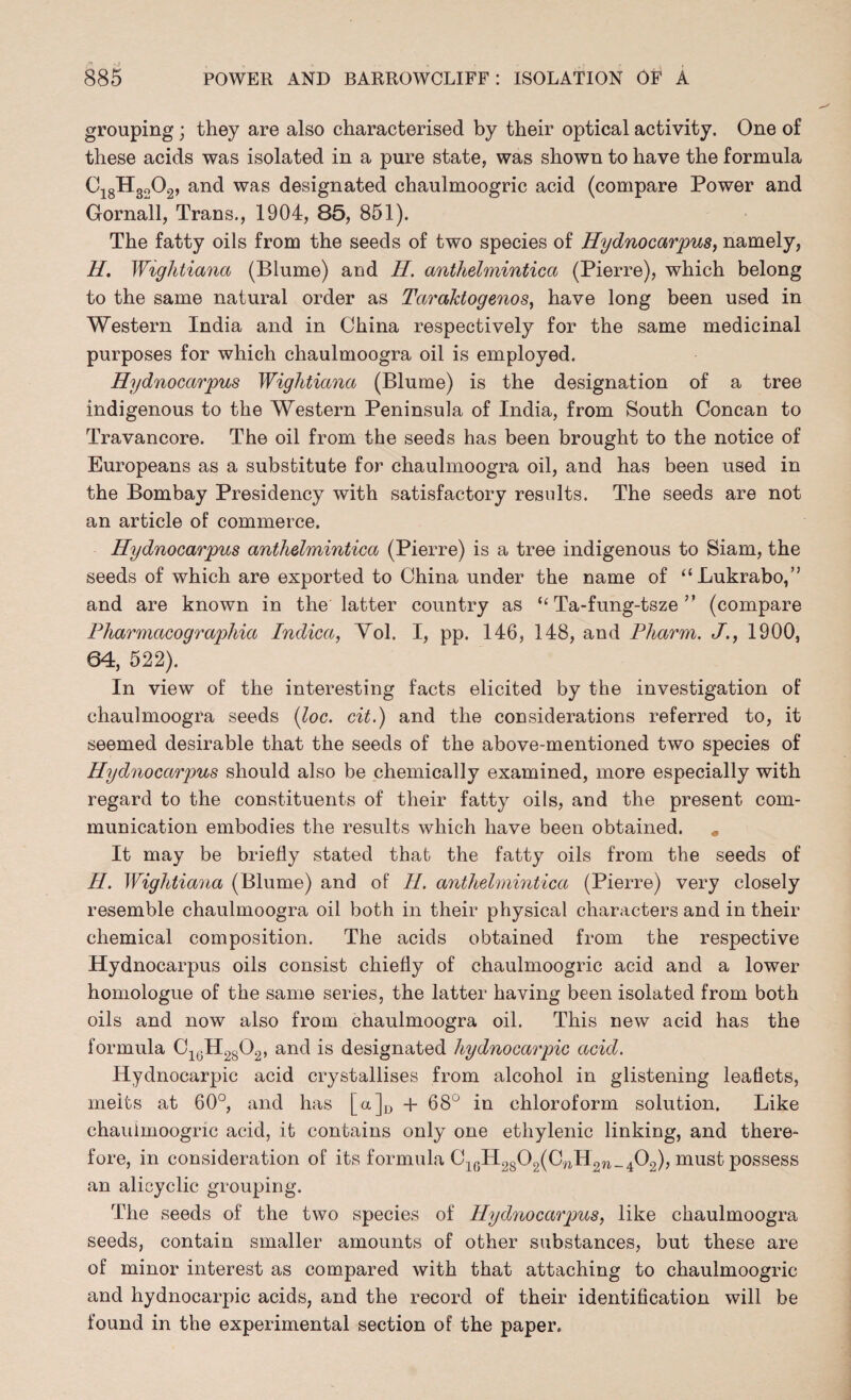 grouping; they are also characterised by their optical activity. One of these acids was isolated in a pure state, was shown to have the formula Ci8H3202, and was designated chaulmoogric acid (compare Power and Gornall, Trans., 1904, 85, 851). The fatty oils from the seeds of two species of Hydnocarpus, namely, H. Wightiana (Blume) and H. antlielmintica (Pierre), which belong to the same natural order as Tarahtogenos, have long been used in Western India and in China respectively for the same medicinal purposes for which chaulmoogra oil is employed. Hydnocarpus Wightiana (Blume) is the designation of a tree indigenous to the Western Peninsula of India, from South Concan to Travancore. The oil from the seeds has been brought to the notice of Europeans as a substitute for chaulmoogra oil, and has been used in the Bombay Presidency with satisfactory results. The seeds are not an article of commerce. Hydnocarpus antlielmintica (Pierre) is a tree indigenous to Siam, the seeds of which are exported to China under the name of “Lukrabo,” and are known in the latter country as “ Ta-fung-tsze ” (compare Pharmacographia Indica, Vol. I, pp. 146, 148, and Pharm. J., 1900, 64, 522). In view of the interesting facts elicited by the investigation of chaulmoogra seeds {loc. cit.) and the considerations referred to, it seemed desirable that the seeds of the above-mentioned two species of Hydnocarpus should also be chemically examined, more especially with regard to the constituents of their fatty oils, and the present com¬ munication embodies the results which have been obtained. „ It may be briefly stated that the fatty oils from the seeds of H. Wightiana (Blume) and of II. antlielmintica (Pierre) very closely resemble chaulmoogra oil both in their physical characters and in their chemical composition. The acids obtained from the respective Hydnocarpus oils consist chiefly of chaulmoogric acid and a lower homologue of the same series, the latter having been isolated from both oils and now also from chaulmoogra oil. This new acid has the formula C18H2802, and is designated hydnocarpic acid. Hydnocarpic acid crystallises from alcohol in glistening leaflets, melts at 60°, and has [a]D -l- 68° in chloroform solution. Like chaulmoogric acid, it contains only one etliylenic linking, and there¬ fore, in consideration of its formula Ci6H2802(CwH2W_402), must possess an alicyclic grouping. The seeds of the two species of Hydnocarpus, like chaulmoogra seeds, contain smaller amounts of other substances, but these are of minor interest as compared with that attaching to chaulmoogric and hydnocarpic acids, and the record of their identification will be found in the experimental section of the paper.