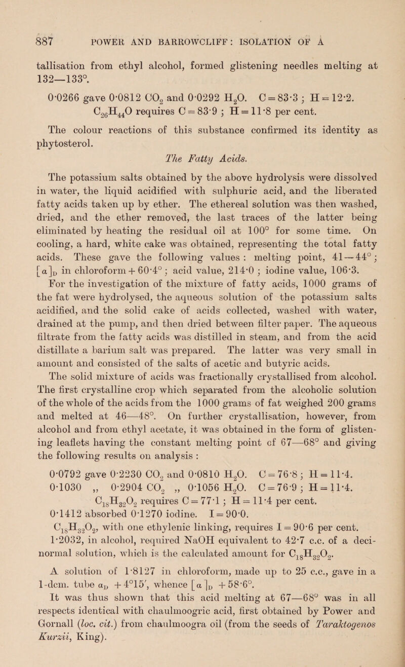 tallisation from ethyl alcohol, formed glistening needles melting at 132—133°. 0-0266 gave 0-0812 C02 and 0-0292 H20. C = 83-3; H = 12-2. C26H440 requires C = 83-9 ; H = 11 *8 per cent. The colour reactions of this substance confirmed its identity as phytosterol. The Fatty Acids. The potassium salts obtained by the above hydrolysis were dissolved in water, the liquid acidified with sulphuric acid, and the liberated fatty acids taken up by ether. The ethereal solution was then washed, dried, and the ether removed, the last traces of the latter being eliminated by heating the residual oil at 100° for some time. On cooling, a hard, white cake was obtained, representing the total fatty acids. These gave the following values: melting point, 41 — 44°; [a]u in chloroform + 60-4°; acid value, 214*0 ; iodine value, 106-3. For the investigation of the mixture of fatty acids, 1000 grams of the fat were hydrolysed, the aqueous solution of the potassium salts acidified, and the solid cake of acids collected, washed with water, drained at the pump, and then dried between filter paper. The aqueous filtrate from the fatty acids was distilled in steam, and from the acid distillate a barium salt was prepared. The latter was very small in amount and consisted of the salts of acetic and butyric acids. The solid mixture of acids was fractionally crystallised from alcohol. The first crystalline crop which separated from the alcoholic solution of the whole of the acids from the 1000 grams of fat weighed 200 grams and melted at 46—48°. On further crystallisation, however, from alcohol and from ethyl acetate, it was obtained in the form of glisten¬ ing leaflets having the constant melting point of 67—68° and giving the following results on analysis : 0-0792 gave 0-2230 CO. and 0-0810 H20. C = 76'8; H = 11'4. 0-1030 „ 0-2904 C02 „ 0-1056 H,0. C = 76-9 ; H = 11*4. C18H3202 requires 0 = 77*1 ; H = 11*4 per cent. 0T412 absorbed 0T270 iodine. 1 = 90*0. C1SH3202, with one ethylenic linking, requires 1 = 90*6 per cent. 1*2032, in alcohol, required NaOH equivalent to 42-7 c.c. of a deci- normal solution, which is the calculated amount for C18H3202. A solution of P8127 in chloroform, made up to 25 c.c., gave in a 1-dcm. tube aD + 4°15', whence [a]D +58*6°. It was thus shown that this acid melting at 67—68° was in all respects identical with chaulmoogric acid, first obtained by Power and Gornall (loc. cit.) from chaulmoogra oil (from the seeds of Taraktogenos Kurzii, King).