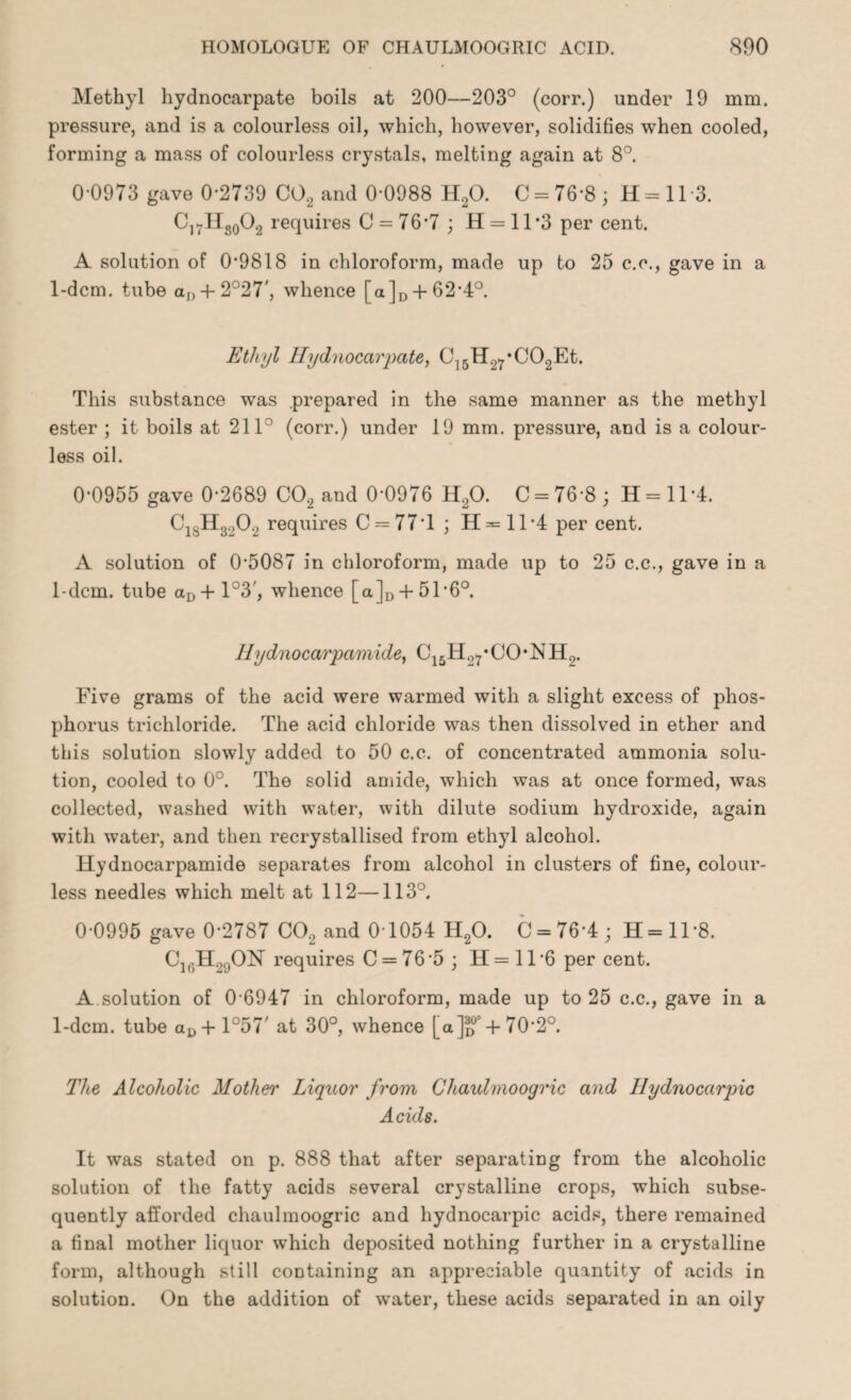 Methyl hydnocarpate boils at 200—203° (corr.) under 19 mm. pressure, and is a colourless oil, which, however, solidifies when cooled, forming a mass of colourless crystals, melting again at 8°. 0-0973 gave 0-2739 C02 and 0-0988 H20. C = 76’8 ; H = 11 3. C]7Hs0O2 requires C = 76-7 ; H = 11*3 per cent. A solution of 0*9818 in chloroform, made up to 25 c.c., gave in a 1-dcm. tube ar) + 2°27', whence [a]D + 62*4°. Ethyl Hydnocarpate, C]5H27*C02Et. This substance was .prepared in the same manner as the methyl ester ; it boils at 211° (corr.) under 19 mm. pressure, and is a colour¬ less oil. 0-0955 gave 0-2689 C02 and 0-0976 H20. C = 76-8; H = ll*4. C18H3A requires C = 77T ; H^= 11*4 per cent. A solution of 0-5087 in chloroform, made up to 25 c.c., gave in a 1-dcm. tube aD+l°3', whence [a],, + 51-6°. Hydnocarpamide, C15H27*CO*NH0. Five grams of the acid were warmed with a slight excess of phos¬ phorus trichloride. The acid chloride was then dissolved in ether and this solution slowly added to 50 c.c. of concentrated ammonia solu¬ tion, cooled to 0°. The solid amide, which was at once formed, was collected, washed with water, with dilute sodium hydroxide, again with water, and then recrystallised from ethyl alcohol. Hydnocarpamide separates from alcohol in clusters of fine, colour¬ less needles which melt at 112—113°. 0-0995 gave 0-2787 C02 and 0 1054 H20. C = 76’4; H=ll-8. Clt;H.,0ON requires C = 76’5; H=ll*6 per cent. A.solution of 0-6947 in chloroform, made up to 25 c.c., gave in a 1-dcm. tube aD+ 1°57' at 30°, whence [a]^02 + 70-2°. The Alcoholic Mother Liquor from Chaulmoogric and Ilydnocarpic Acids. It was stated on p. 888 that after separating from the alcoholic solution of the fatty acids several crystalline crops, which subse¬ quently afforded chaulmoogric and hydnocarpic acids, there remained a final mother liquor which deposited nothing further in a crystalline form, although still containing an appreciable quantity of acids in solution. On the addition of water, these acids separated in an oily