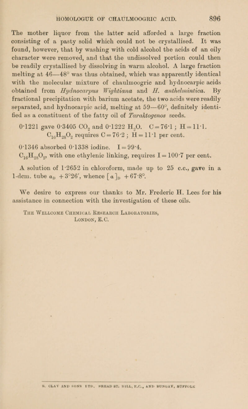 The mother liquor from the latter acid afforded a large fraction consisting of a pasty solid which could not be crystallised. It was found, however, that by washing with cold alcohol the acids of an oily character were removed, and that the undissolved portion could then be readily crystallised by dissolving in warm alcohol. A large fraction melting at 46—48° was thus obtained, which was apparently identical with the molecular mixture of chaulmoogric and hydnocarpic acids obtained from Hydnocarpus Wighticma and II. anthelmintica. By fractional precipitation with barium acetate, the two acids were readily separated, and hydnocarpic acid, melting at 59—60°, definitely identi¬ fied as a constituent of the fatty oil of Tccraktogenos seeds. 0*1221 gave 0*3405 C02 and 0*1222 H20. C = 76*l ; H=ll*l. Ci0H28O2 requires 0 = 76*2; H = 11*1 per cent. 0*1346 absorbed 0*1338 iodine. 1 = 99*4. C16H2S02, with one ethylenic linking, requires 1 = 100*7 per cent. A solution of 1*2652 in chloroform, made up to 25 c.c., gave in a 1-dcm. tube aD +3°26', whence [a]D +67*8°. We desire to express our thanks to Mr. Frederic H. Lees for his assistance in connection with the investigation of these oils. The Wellcome Chemical Research Laboratories, London, E.C. K. CLAV AND SONS LTD. HRKAD 8T. HILL, F.C., ANI) BUNGAY, SUFFOLK