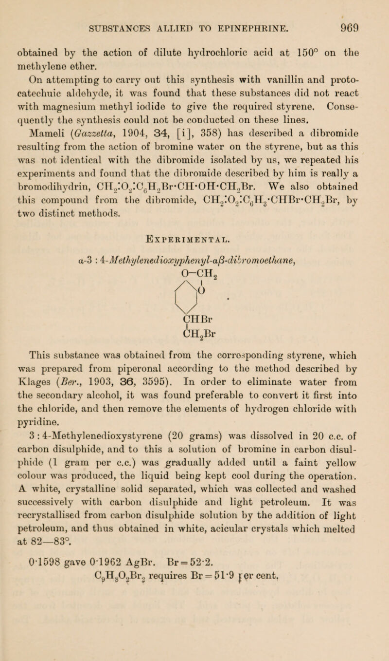 obtained by the action of dilute hydrochloric acid at 150° on the methylene ether. On attempting to carry out this synthesis with vanillin and proto- catechuic aldehyde, it was found that these substances did not react with magnesium methyl iodide to give the required styrene. Conse¬ quently the synthesis could not be conducted on these lines. Mameli (Gazzetta, 1904, 34, [i], 358) has described a dibromide resulting from the action of bromine water on the styrene, but as this was not identical with the dibromide isolated by us, we repeated his experiments and found that the dibromide described by him is really a bromodihydrin, CH2:0.2:CcH2Br-CH-0H-CH2Br. We also obtained this compound from the dibromide, CH2!O2!C0Hy*CHBr,CH.)Br, by two distinct methods. Experimental. a-3 :4-4fethyleneJioxi/phenyl-a/3-dibromoethune, CHBr CH2Br This substance was obtained from the corresponding styrene, which was prepared from piperonal according to the method described by Klages (Ber., 1903, 30, 3595). In order to eliminate water from the secondary alcohol, it was found preferable to convert it first into the chloride, and then remove the elements of hydrogen chloride with pyridine. 3 :4-Methylenedioxystyrene (20 grams) was dissolved in 20 c.c. of carbon disulphide, and to this a solution of bromine in carbon disul¬ phide (1 gram per c.c.) was gradually added until a faint yellow colour was produced, the liquid being kept cool during the operation. A white, crystalline solid separated, which was collected and washed successively with carbon disulphide and light petroleum. It was recrystallised from carbon disulphide solution by the addition of light petroleum, and thus obtained in white, acicular crystals which melted at 82—83°. 0T598 gave 0T962 AgBr. Br = 522. C9Hs02Br2 requires Br = 51*9 percent.