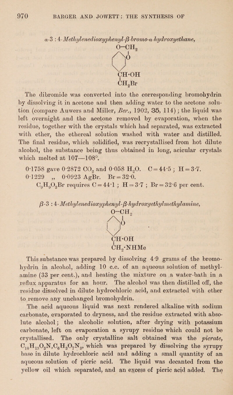 a-3 : 4-Miethylenedioxyphenyl-/3-bromo-a-hydroxyethane, 0-CHo CH-OH CH2Br The dibromide was converted into the corresponding bromohydrin by dissolving it in acetone and then adding water to the acetone solu¬ tion (compare Auwers and Miller, Ber., 1902, 35, 114); the liquid was left overnight and the acetone removed by evaporation, when the residue, together with the crystals which had separated, was extracted with ether, the ethereal solution washed with water and distilled. The final residue, which solidified, was recrystallised from hot dilute alcohol, the substance being thus obtained in long, acicular crystals which melted at 107—108°. 0-1758 gave 0-2872 C02 and 0-058 H20. C = 44*5; H = 3*7. 0-1229 „ 0-0923 AgBr. Br = 32’0. C9Hg03Br requires C = 44T ; H = 3‘7 ; Br = 32 6 per cent. /3-3 :4 - Methylenedioxyphenyl-fi-hy dr oxy ethylmethylamine, O—Off CH-OH CH2-NHMe This substance was prepared by dissolving 4-9 grams of the bromo¬ hydrin in alcohol, adding 10 c.c. of an aqueous solution of methyl- amine (33 per cent.), and heating the mixture on a water-bath in a reflux apparatus for an hour. The alcohol was then distilled off, the residue dissolved in dilute hydrochloric acid, and extracted with ether to remove any unchanged bromohydrin. The acid aqueous liquid was next rendered alkaline with sodium carbonate, evaporated to dryness, and the residue extracted with abso¬ lute alcohol; the alcoholic solution, after drying with potassium carbonate, left on evaporation a syrupy residue which could not be crystallised. The only crystalline salt obtained was the picrate, C10H13O3N,C6H3O7lSr3, which was prepared by dissolving the syrupy base in dilute hydrochloric acid and adding a small quantity of an aqueous solution of picric acid. The liquid was decanted from the yellow oil which separated, and an excess of picric acid added. The