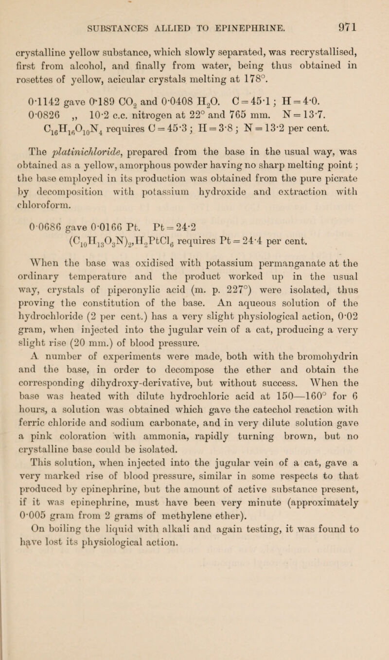 crystalline yellow substance, which slowly separated, was recrystallised, first from alcohol, and finally from water, being thus obtained in rosettes of yellow, acicular crystals melting at 178°. 0T142 gave Chi89 C02 and 0*0408 H20. C = 45*l; H = 4*0. 0*0826 ,, 10*2 c.c. nitrogen at 22° and 765 mm. N=13*7. C1GH16O10N4 requires O = 45*3 ; II = 3*8 ; N = 13*2 per cent. The platinichloride, prepared from the base in the usual way, was obtained as a yellow, amorphous powder having no sharp melting point; the base employed in its production was obtained from the pure picrate by decomposition with potassium hydroxide and extraction with chloroform. 0*0686 gave 0*0166 Pt. Pt = 24*2 (C10H13O3N)2,H2PtCl6 requires Pt = 24*4 per cent. When the base was oxidised with potassium permanganate at the ordinary temperature and the product worked up in the usual way, crystals of piperonylic acid (m. p. 227°) were isolated, thus proving the constitution of the base. An aqueous solution of the hydrochloride (2 per cent.) has a very slight physiological action, 0*02 gram, when injected into the jugular vein of a cat, producing a very slight rise (20 mm.) of blood pressure. A number of experiments were made, both with the bromohydrin and the base, in order to decompose the ether and obtain the corresponding dihydroxy-derivative, but without success. When the base was heated with dilute hydrochloric acid at 150—160° for 6 hours, a solution was obtained which gave the catechol reaction with ferric chloride and sodium carbonate, and in very dilute solution gave a pink coloration with ammonia, rapidly turning brown, but no crystalline base could be isolated. This solution, when injected into the jugular vein of a cat, gave a very marked rise of blood pressure, similar in some respects to that produced by epinephrine, but the amount of active substance present, if it was epinephrine, must have been very minute (approximately 0*005 gram from 2 grams of methylene ether). On boiling the liquid with alkali and again testing, it was found to have lost its physiological action.