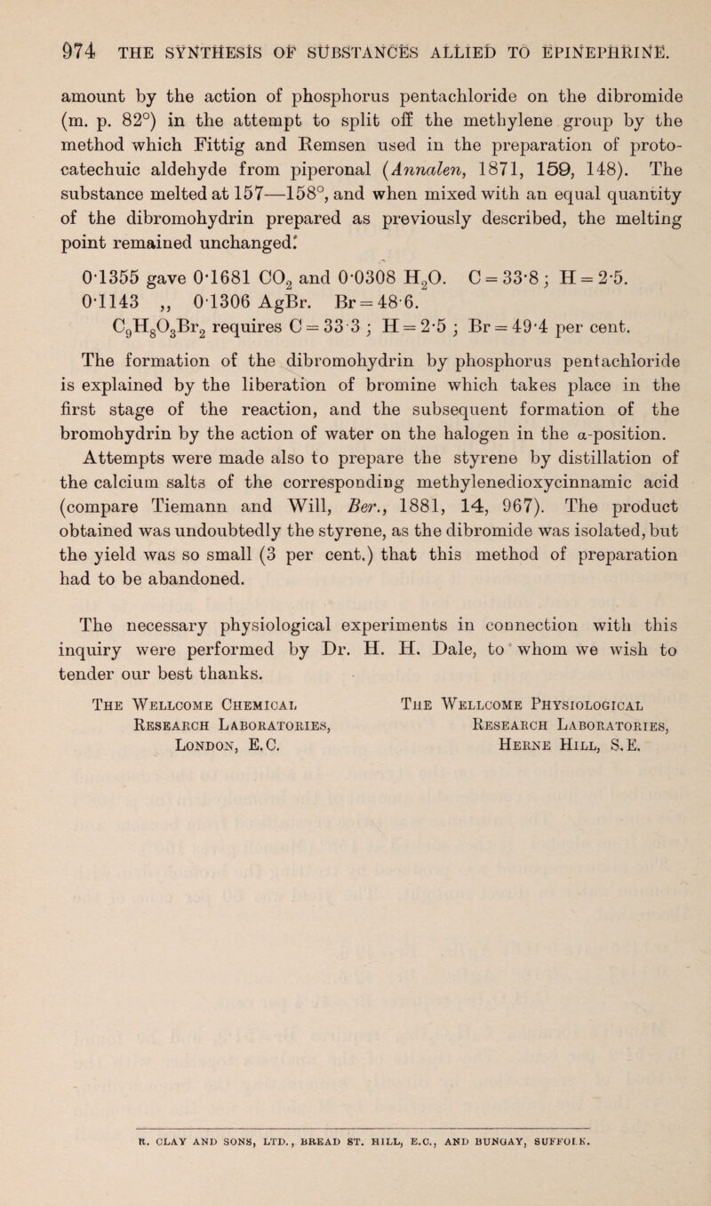 amount by the action of phosphorus pentachloride on the dibromide (m. p. 82°) in the attempt to split off the methylene group by the method which Fittig and Remsen used in the preparation of proto- catechuic aldehyde from piperonal (Annalen, 1871, 159, 148). The substance melted at 157—158°, and when mixed with an equal quantity of the dibromohydrin prepared as previously described, the melting point remained unchanged.' 0-1355 gave 0*1681 C02 and 0*0308 H20. C = 33*8 * H = 2*5. 0*1143 „ 0T306 AgBr. Br = 48*6. C9Hg03Br2 requires C = 33 3 ; H = 2*5 ; Br = 49*4 per cent. The formation of the dibromohydrin by phosphorus pentachloride is explained by the liberation of bromine which takes place in the first stage of the reaction, and the subsequent formation of the bromohydrin by the action of water on the halogen in the a-position. Attempts were made also to prepare the styrene by distillation of the calcium salts of the corresponding methylenedioxycinnamic acid (compare Tiemann and Will, Ber., 1881, 14, 967). The product obtained was undoubtedly the styrene, as the dibromide was isolated, but the yield was so small (3 per cent.) that this method of preparation had to be abandoned. The necessary physiological experiments in connection with this inquiry were performed by Dr. H. H. Dale, to whom we wish to tender our best thanks. The Wellcome Chemical The Wellcome Physiological Research Laboratories, Research Laboratories, London, E.C. Herne Hill, S.E. ft. CLAY AND SONS, LTD., BREAD ST. HILL, E.C., AND BUNGAY, SUFFOLK.