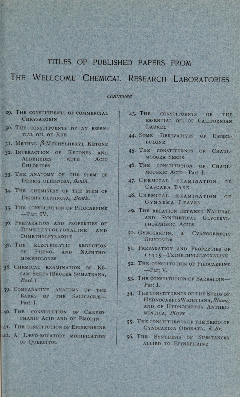 TITLES OF PUBLISHED PAPERS FROM The Wellcome Chemical Research Laboratories continued 29. The constituents of commercial Chrysarobin 30. The constituents of an essen¬ tial oil of Rue 31. Methyl /3-Methylhexyl Ketone 32. Interaction of Ketones and Aldehydes with Acid Chlorides 33. The anatomy of the stem of Derris uliginosa, Be nth. 34. The chemistry of the stem of Derris uliginosa, Bentk. 35. The constitution of Pilocarpine —Part IV. 36. Preparation and properties of Dimeth ylglyoxaline and Dimethylpyrazole 37. The electrolytic reduction of Pheno- and Naphtho- morpholones 38. Chemical examination of Ko- sam Seeds (Brucea Sumatrana, Roxb.) 39. Comparative anatomy of the Barks of the Salicace^e— Part I. 40. The constitution of Chryso- phanic Acid and of Emodin 41. The constitution of Epinephrine 42. A L/EVO-rotatory modification of Quercitol 43. The constituents of the essential oil of Californian Laurel 44. Some Derivatives of Umbel- lulone 45. The constituents of Chaul- moogra Seeds 46. The constitution of Chaul- moogric Acid—Part I. 47. Chemical examination of Cascara Bark 48. Chemical examination of Gymnema Leaves 49. The relation between Natural and Synthetical Glyceryl- phosphoric Acids 50. Gynocardin, a Cyanogenetic Glucoside 51. Preparation and Properties of 1:4: 5—Trimethylglyoxaline 52. The constitution of Pilocarpine —Part V. 53. The constitution of Barbaloin— Part I. 54. The constituents of the Seeds of HYDNOCARPUS\VlGHTIANA,j9/*m/<?, AND OF HYDNOCARPUS ANTHEL- MINTICA, Pierre 55. The constituents of the Seeds of Gynocardia Odorata, R.Br. 56. The Synthesis of Substances allied to Epinephrine