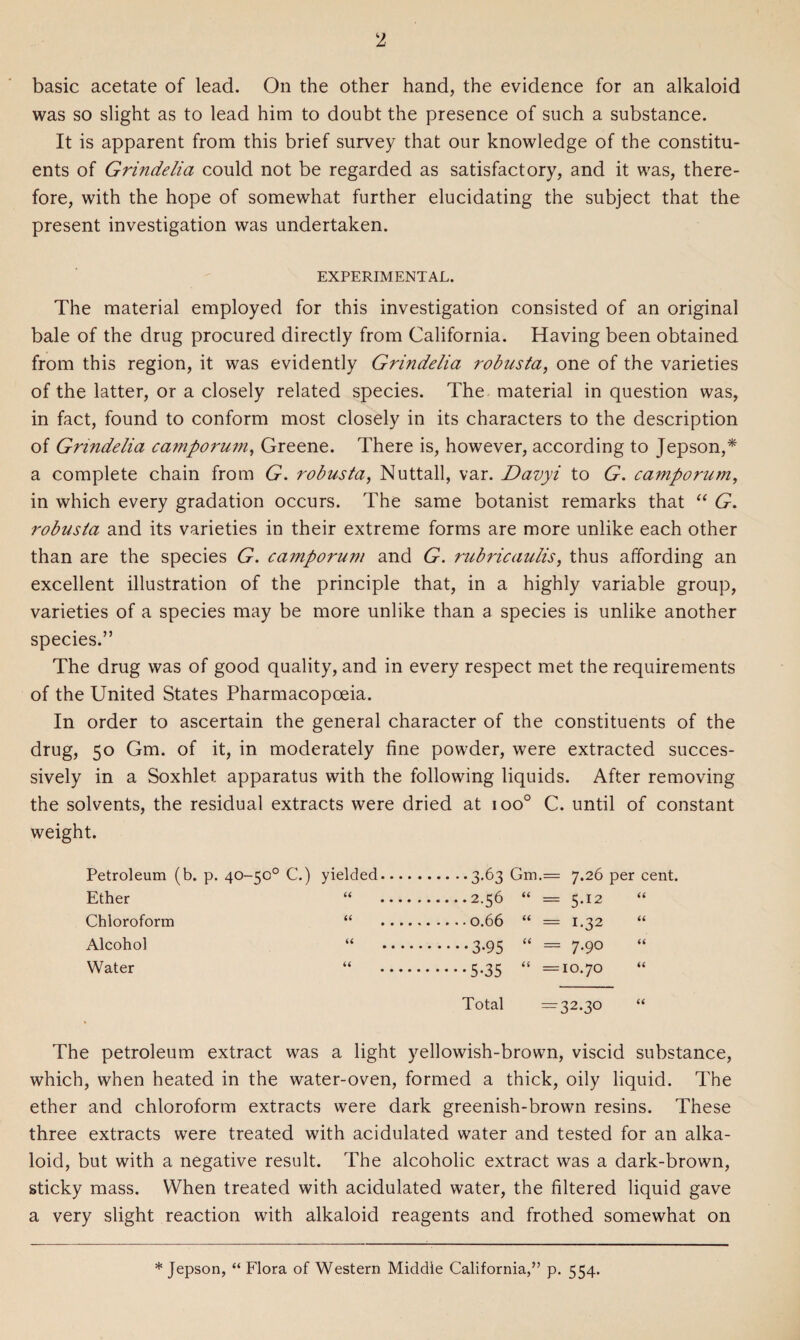 basic acetate of lead. On the other hand, the evidence for an alkaloid was so slight as to lead him to doubt the presence of such a substance. It is apparent from this brief survey that our knowledge of the constitu¬ ents of Grindelia could not be regarded as satisfactory, and it was, there¬ fore, with the hope of somewhat further elucidating the subject that the present investigation was undertaken. EXPERIMENTAL. The material employed for this investigation consisted of an original bale of the drug procured directly from California. Having been obtained from this region, it was evidently Grindelia robusta, one of the varieties of the latter, or a closely related species. The material in question was, in fact, found to conform most closely in its characters to the description of Grindelia camporum, Greene. There is, however, according to Jepson,* a complete chain from G. robusta, Nuttall, var. Davyi to G. camporum, in which every gradation occurs. The same botanist remarks that “ G. robusta and its varieties in their extreme forms are more unlike each other than are the species G. camporum and G. rubricaulis, thus affording an excellent illustration of the principle that, in a highly variable group, varieties of a species may be more unlike than a species is unlike another species.” The drug was of good quality, and in every respect met the requirements of the United States Pharmacopoeia. In order to ascertain the general character of the constituents of the drug, 50 Gm. of it, in moderately fine powder, were extracted succes¬ sively in a Soxhlet apparatus with the following liquids. After removing the solvents, the residual extracts were dried at ioo° C. until of constant weight. Petroleum (b. p. 40-50° C.) yielded.3.63 Gm.= 7.26 per cent. Ether 66 .2.56 66 = 5*12 66 Chloroform 66 66 = 1-32 66 Alcohol 66 .3-95 66 = 7-9 0 66 Water 66 .5-35 66 = 10.70 66 Total = 32.30 66 The petroleum extract was a light yellowish-brown, viscid substance, which, when heated in the water-oven, formed a thick, oily liquid. The ether and chloroform extracts were dark greenish-brown resins. These three extracts were treated with acidulated water and tested for an alka¬ loid, but with a negative result. The alcoholic extract was a dark-brown, sticky mass. When treated with acidulated water, the filtered liquid gave a very slight reaction with alkaloid reagents and frothed somewhat on * Jepson, “ Flora of Western Middle California,” p. 554.