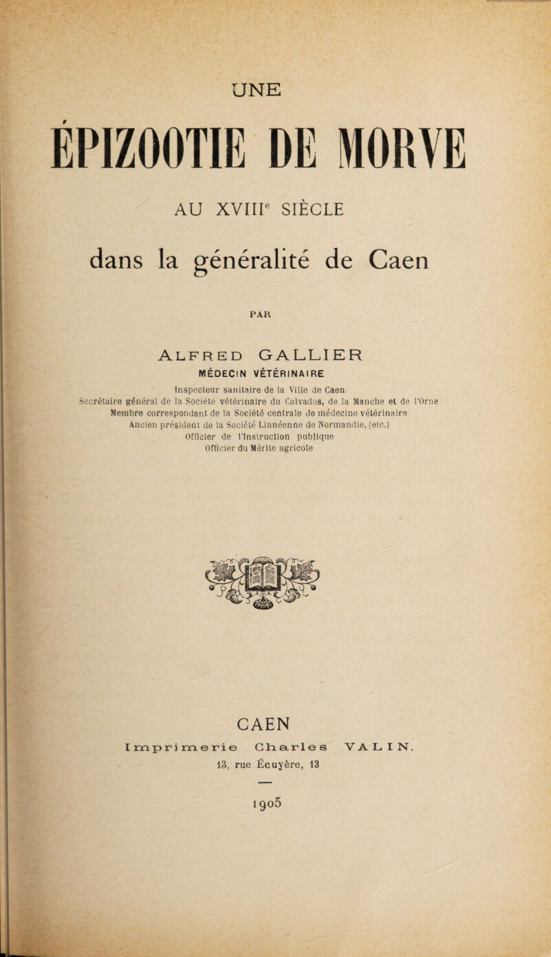 UNE r AU XVIIIe SIÈCLE dans la généralité de Caen PAH Alfred GALLIER MÉDECIN VÉTÉRINAIRE Inspecteur sanitaire de la Ville de Caen Secrétaire général de la Société vétérinaire du Calvados, de la Manche et de l’Orne Membre correspondant de la Société centrale de médecine vétérinaire Ancien président de la Société Linnéenne de Normandie, (etc.) Officier de l’Instruction publique Officier du Mérite agricole CAEN Imprimerie Charles V A L I N\ 13. rue Écuyère, 13 i9°5