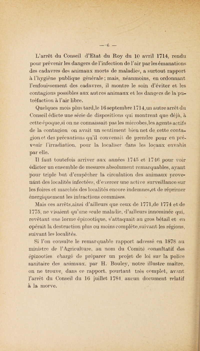 — -6 — L’arrêt du Conseil d’Etat du Roy du 10 avril 1714, rendu pour prévenir les dangers de l’infection de l’air parles émanations des cadavres des animaux morts de maladies, a surtout rapport à l’hygiène publique générale ; mais, néanmoins, en ordonnant l’enfouissement des cadavres, il montre le soin d’éviter et les contagions possibles aux autres animaux et les dangers de la pu¬ tréfaction à l’air libre. Quelques mois plus tard,le 16 septembre 1714,un autre arrêt du Conseil édicte une série de dispositions qui montrent que déjà, à cette époque,si on ne connaissait pas les microbes,les agents actifs de la contagion on avait un sentiment bien net de cette conta¬ gion et des précautions qu’il convenait de prendre pour en pré¬ venir l’irradiation, pour la localiser dans les locaux envahis par elle. Tl faut toutefois arriver aux années 1745 et 1746 pour voir édicter un ensemble de mesures absolument remarquables, ayant pour triple but d’empêcher la circulation des animaux prove¬ nant des localités infectées, d’exercer une active surveillance sur les foires et marchés des localités encore indemnes,et de réprimer énergiquement les infractions commises. Mais ces arrêts,ainsi d’ailleurs que ceux de 1771,de 1774 et de 1775, ne visaient qu’une seule maladie, d’ailleurs innommée qui, revêtant une forme épizootique, s’attaquait au gros bétail et en opérait la destruction plus ou moins complète,suivant les régions, suivant les localités. Si l’on consulte le remarquable rapport adressé en 1878 au ministre de l’Agriculture, au nom du Comité consultatif des épizooties chargé de préparer un projet de loi sur la police sanitaire des animaux, par H. Bouîey, notre illustre maître, on ne trouve, dans ce rapport, pourtant très complet, avant l’arrêt du Conseil du 16 juillet 1784. aucun document relatif à la morve.