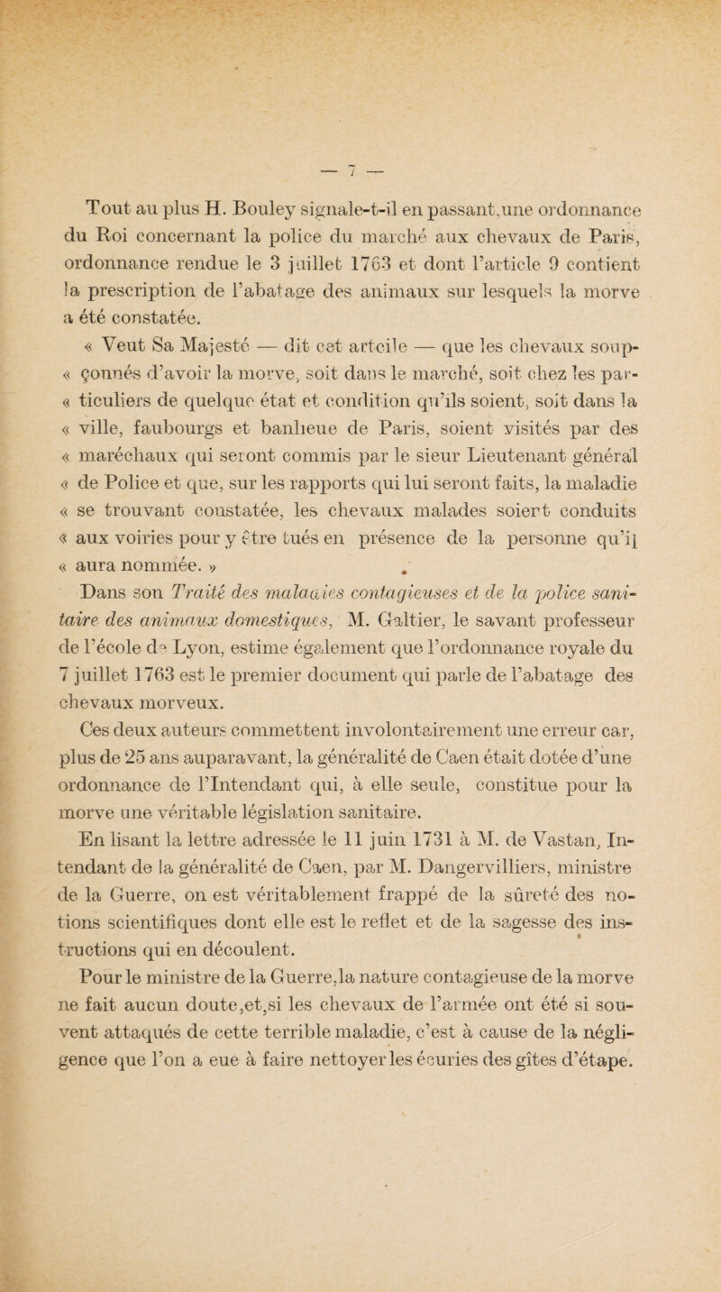Tout au plus H. Bouley signale-t-il en passant.une ordonnance du Roi concernant la police du marché aux chevaux de Paris, ordonnance rendue le 3 juillet 1763 et dont l’article 9 contient la prescription de l’abatage des animaux sur lesquels !a morve a été constatée. « Veut Sa Majesté — dit cet artcile — que les chevaux soup- « çonnés d’avoir la morve, soit dans le marché, soit chez les par- « ticuliers de quelque état et condition qu’ils soient, soit dans la « ville, faubourgs et banlieue de Paris, soient visités par des « maréchaux cpii seront commis par le sieur Lieutenant général « de Police et que, sur les rapports qui lui seront faits, la maladie « se trouvant constatée, les chevaux malades soient conduits « aux voiries pour y être tués en présence de la personne qu’il « aura nommée. » Dans son Traité des maladies contagieuses et de la police sani¬ taire des animaux domestiques, M. Gabier, le savant professeur de l’école de Lyon, estime également que l’ordonnance royale du 7 juillet 1763 est le premier document qui parle de l’abatage des chevaux morveux. Ces deux auteurs commettent involontairement une erreur car, plus de 25 ans auparavant, la généralité de Caen était dotée d’une ordonnance de l’Intendant qui, à elle seule, constitue pour la morve une véritable législation sanitaire. En lisant la lettre adressée le 11 juin 1731 à M. de Vastan, In¬ tendant de la généralité de Caen, par M. Dangervilliers, ministre de la Guerre, on est véritablement frappé de la sûreté des no¬ tions scientifiques dont elle est le reflet et de la sagesse des ins- i truétions qui en découlent. Pour le ministre de la Guerre,la nature contagieuse de la morve ne fait aucun doute,et,si les chevaux de l’armée ont été si sou¬ vent attaqués de cette terrible maladie, c’est à cause de la négli¬ gence que l’on a eue à faire nettoyer les écuries des gîtes d’étape.
