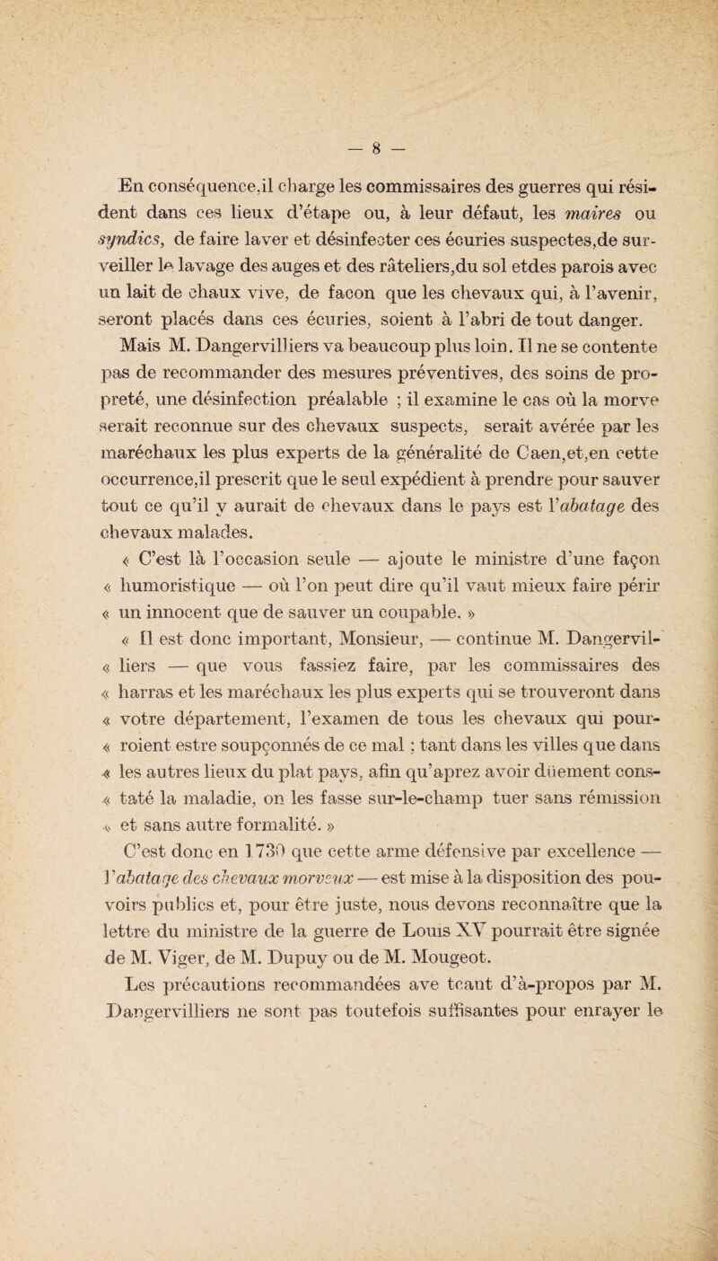En conséquence,il charge les commissaires des guerres qui rési¬ dent dans ces lieux d’étape ou, à leur défaut, les maires ou syndics, de faire laver et désinfecter ces écuries suspectes,de sur¬ veiller 1a lavage des auges et des râteliers,du sol etdes parois avec un lait de chaux vive, de façon que les chevaux qui, à l’avenir, seront placés dans ces écuries, soient à l’abri de tout danger. Mais M. Dangervilliers va beaucoup plus loin. Il ne se contente pas de recommander des mesures préventives, des soins de pro¬ preté, une désinfection préalable ; il examine le cas où la morve serait reconnue sur des chevaux suspects, serait avérée par les maréchaux les plus experts de la généralité de Caen,et,en cette occurrence,il prescrit que le seul expédient à prendre pour sauver tout ce qu’il y aurait de chevaux dans le pays est Y abatage des chevaux malades. « C’est là l’occasion seule — ajoute le ministre d’une façon « humoristique — où l’on peut dire qu’il vaut mieux faire périr « un innocent que de sauver un coupable. » « Il est donc important, Monsieur, — continue M. Dangervil-' « liers — que vous fassiez faire, par les commissaires des « harras et les maréchaux les plus experts qui se trouveront dans « votre département, l’examen de tous les chevaux qui pour- « roient estre soupçonnés de ce mal ; tant clans les villes que dans « les autres lieux du plat pays, afin qu’aprez avoir düement cons- « taté la maladie, on les fasse sur-le-champ tuer sans rémission .<> et sans autre formalité. » C’est donc en 1730 que cette arme défensive par excellence — 1 ’abatage des chevaux morveux — est mise à la disposition des pou¬ voirs publics et, pour être juste, nous devons reconnaître que la lettre du ministre de la guerre de Louis XV pourrait être signée de M. Viger, de M. Dupuy ou de M. Mougeot. Les précautions recommandées ave tcant d’à-propos par M. Dangervilliers ne sont pas toutefois suffisantes pour enrayer le
