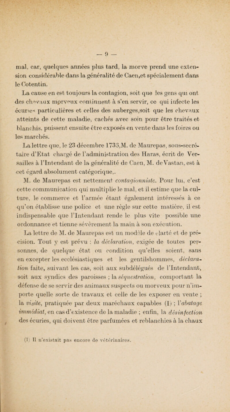 — 9 — mal, car, quelques années plus tard, la morve prend une exten¬ sion considérable dans la généralité de Caen.et spécialement dans le Cotentin. La cause en est toujours la contagion, soit que les gens qui ont des chevaux mprveux continuent à s’en servir, ce qui infecte les écurie- particulières et celles des auberges,soit que les chevaux atteints de cette maladie, cachés avec soin pour être traités et blanchis, puissent ensuite être exposés en vente dans les foires ou les marchés. La lettre que, le 23 décembre 1733,M. de Maurepas, sous-secré¬ taire d’Etat chargé de l’administration des Haras, écrit de Ver¬ sailles à l’Intendant de la généralité de Caen, M. de Vastan, est à cet égard absolument catégorique,. M. de Maurepas est nettement contagionniste. Pour lui, c’est cette communication qui multiplie le mal, et il estime que la cul¬ ture, le commerce et l’armée étant également intéressés à ce qu’on établisse une police et une règle sur cette matière, il est indispensable que l’Intendant rende le plus vite possible une ordonnance et tienne sévèrement la main à son exécution. La lettre de M. de Maurepas est un modèle de clarté et de pré¬ cision. Tout y est prévu : la déclaration, exigée de toutes per¬ sonnes, de quelque état, ou condition qu’elles soient, sans en excepter les ecclésiastiques et les gentilshommes, déclara¬ tion faite, suivant les cas, soit aux subdélégués de l’Intendant, soit aux syndics des paroisses ; la séquestration, comportant la défense de se servir des animaux suspects ou morveux pour n’im¬ porte quelle sorte de travaux et celle de les exposer en vente ; la visite, pratiquée par deux maréchaux capables (I) ; l’abatage immédiat, en cas d’existence de la maladie ; enfin, la désinfection des écuries, qui doivent être parfumées et reblanchies à la chaux
